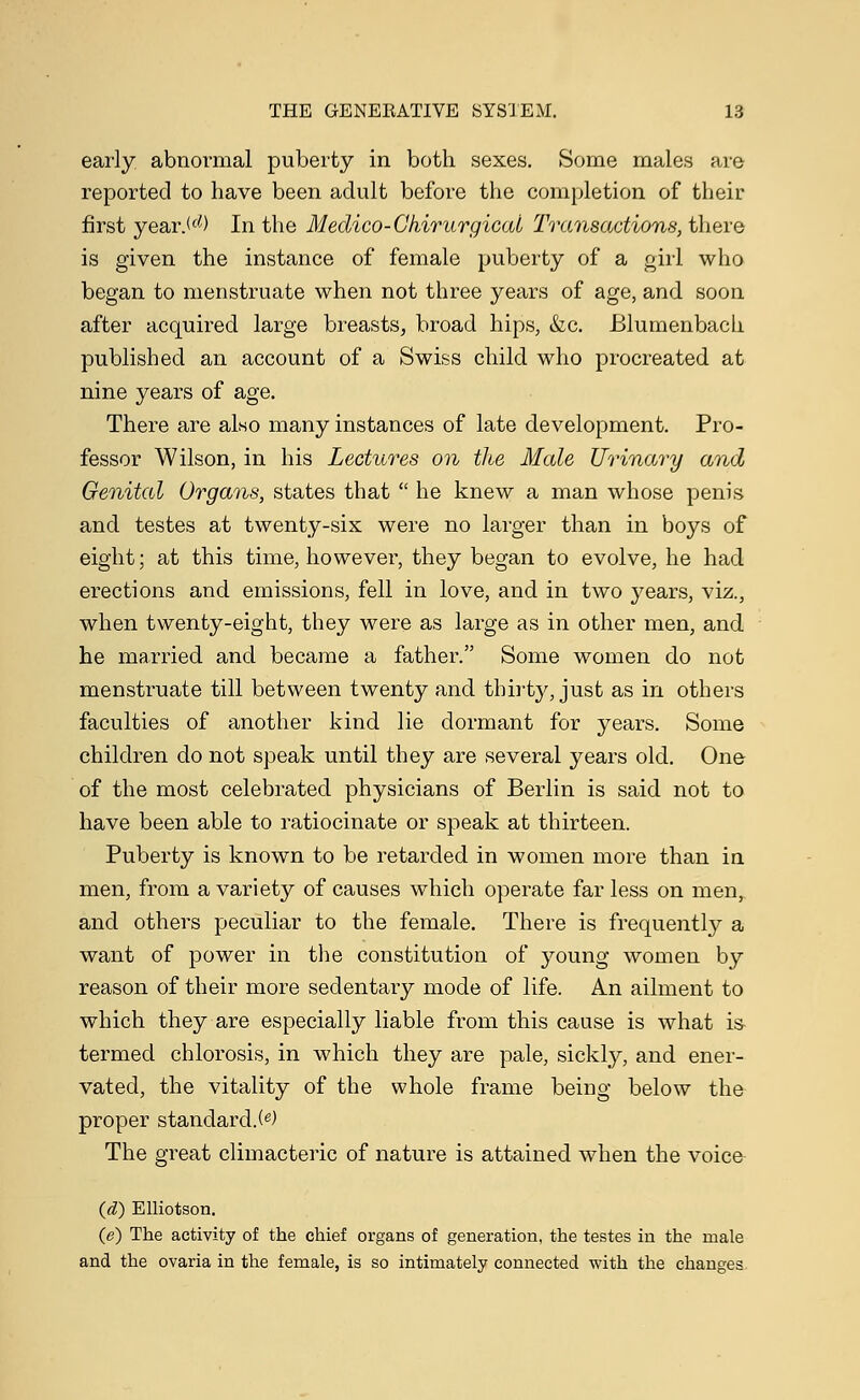 early abnormal puberty in both sexes. Some males are reported to have been adult before the completion of their first year.(d) In the Meclico-Chirurgical Transactions, there is given the instance of female puberty of a girl who began to menstruate when not three years of age, and soon after acquired large breasts, broad hips, &c. Blumenbach published an account of a Swiss child who procreated at nine years of age. There are also many instances of late development. Pro- fessor Wilson, in his Lectures on the Male Urinary and Genital Organs, states that  he knew a man whose penis and testes at twenty-six were no larger than in boys of eight; at this time, however, they began to evolve, he had erections and emissions, fell in love, and in two years, viz., when twenty-eight, they were as large as in other men, and he married and became a father. Some women do not menstruate till between twenty and thirty, just as in others faculties of another kind lie dormant for years. Some children do not speak until they are several years old. One of the most celebrated physicians of Berlin is said not to have been able to ratiocinate or speak at thirteen. Puberty is known to be retarded in women more than in men, from a variety of causes which operate far less on men, and others peculiar to the female. There is frequently a want of power in the constitution of young women by reason of their more sedentary mode of life. An ailment to which they are especially liable from this cause is what is- termed chlorosis, in which they are pale, sickly, and ener- vated, the vitality of the whole frame being below the proper standard.^) The great climacteric of nature is attained when the voice (d) Elliotson. (e) The activity of the chief organs of generation, the testes in the male and the ovaria in the female, is so intimately connected with the changes