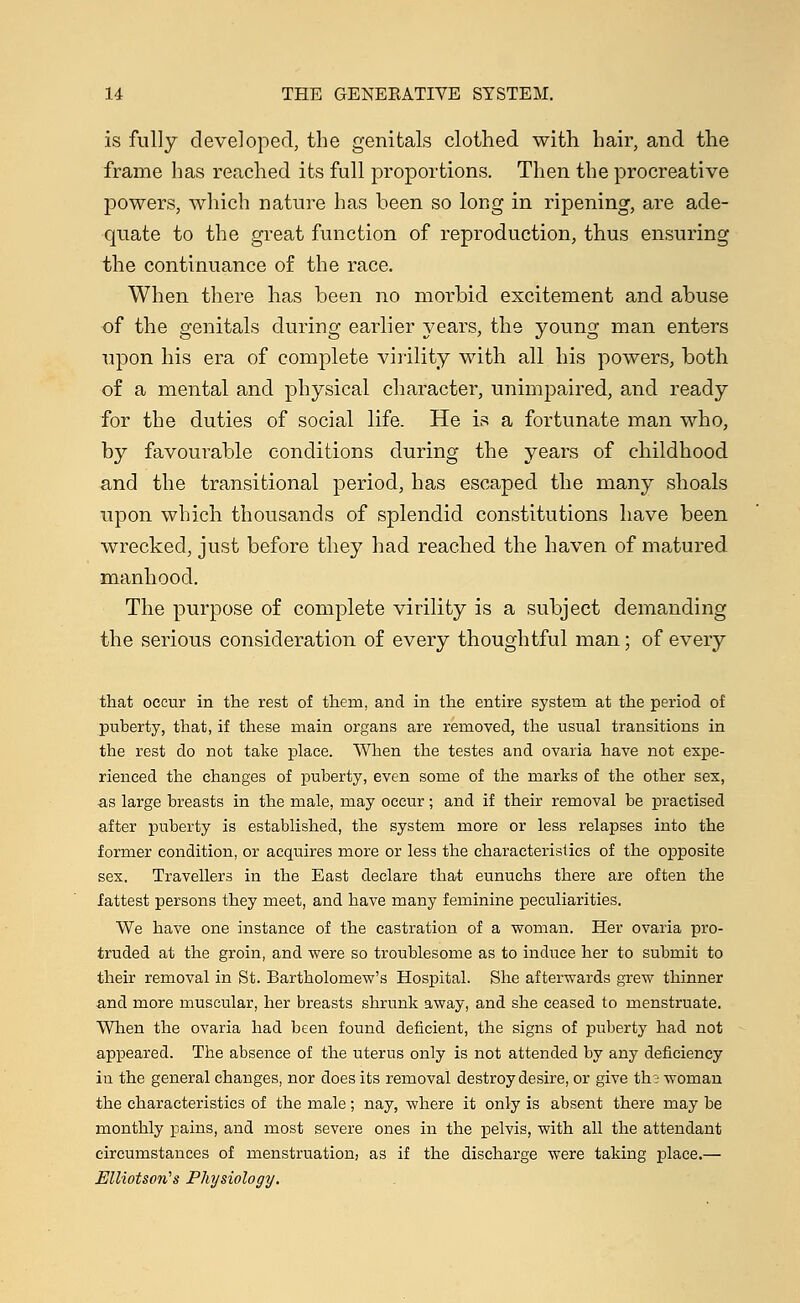 is fully developed, the genitals clothed with hair, and the frame has reached its full proportions. Then the procreative powers, which nature has been so long in ripening, are ade- quate to the great function of reproduction, thus ensuring the continuance of the race. When there has been no morbid excitement and abuse of the genitals during earlier years, the young man enters upon his era of complete virility with all his powers, both of a mental and physical character, unimpaired, and ready for the duties of social life. He is a fortunate man who, by favourable conditions during the years of childhood and the transitional period, has escaped the many shoals upon which thousands of splendid constitutions have been wrecked, just before they had reached the haven of matured manhood. The purpose of complete virility is a subject demanding the serious consideration of every thoughtful man; of every that occur in the rest of them, and in the entire system at the period of puberty, that, if these main organs are removed, the usual transitions in the rest do not take place. When the testes and ovaria have not expe- rienced the changes of puberty, even some of the marks of the other sex, as large breasts in the male, may occur; and if their removal be practised after puberty is established, the system more or less relapses into the former condition, or acquires more or less the characteristics of the opposite sex. Travellers in the East declare that eunuchs there are often the fattest persons they meet, and have many feminine peculiarities. We have one instance of the castration of a woman. Her ovaria pro- truded at the groin, and were so troublesome as to induce her to submit to their removal in St. Bartholomew's Hospital. She afterwards grew thinner and more muscular, her breasts shrunk away, and she ceased to menstruate. When the ovaria had been found deficient, the signs of puberty had not appeared. The absence of the uterus only is not attended by any deficiency in the general changes, nor does its removal destroy desire, or give the woman the characteristics of the male; nay, where it only is absent there may be monthly pains, and most severe ones in the pelvis, with all the attendant circumstances of menstruation, as if the discharge were taking place.— Elliotsori's Physiology.