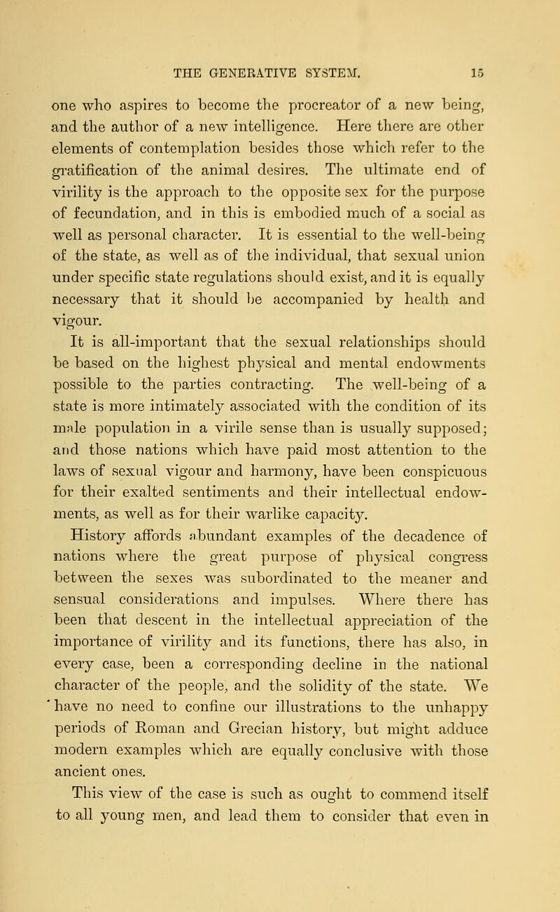 one who aspires to become the procreator of a new being, and the author of a new intelligence. Here there are other elements of contemplation besides those which refer to the gratification of the animal desires. The ultimate end of virility is the approach to the opposite sex for the purpose of fecundation, and in this is embodied much of a social as well as personal character. It is essential to the well-being of the state, as well as of the individual, that sexual union under specific state regulations should exist, and it is equally necessary that it should be accompanied by health and vigour. It is all-important that the sexual relationships should be based on the highest physical and mental endowments possible to the parties contracting. The well-being of a state is more intimately associated with the condition of its male population in a virile sense than is usually supposed; and those nations which have paid most attention to the laws of sexual vigour and harmony, have been conspicuous for their exalted sentiments and their intellectual endow- ments, as well as for their warlike capacity. History affords abundant examples of the decadence of nations where the great purpose of physical congress between the sexes was subordinated to the meaner and sensual considerations and impulses. Where there has been that descent in the intellectual appreciation of the importance of virility and its functions, there has also, in every case, been a corresponding decline in the national character of the people, and the solidity of the state. We ' have no need to confine our illustrations to the unhappy periods of Roman and Grecian history, but might adduce modern examples which are equally conclusive with those ancient ones. This view of the case is such as ought to commend itself to all young men, and lead them to consider that even in