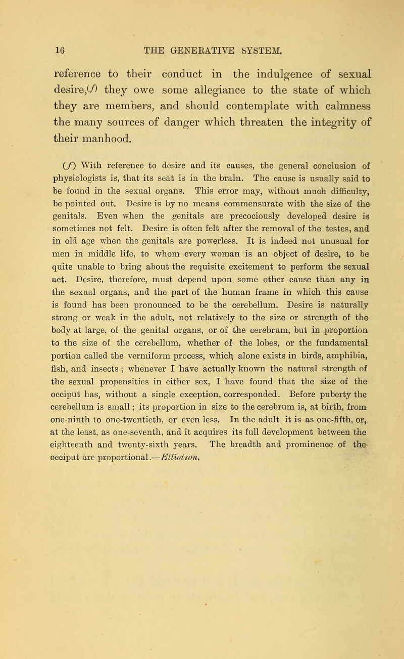 reference to their conduct in the indulgence of sexual desire,^ they owe some allegiance to the state of which they are members, and should contemplate with calmness the many sources of danger which threaten the integrity of their manhood. (/) With reference to desire and its causes, the general conclusion of physiologists is, that its seat is in the brain. The cause is usually said to be found in the sexual organs. This error may, without much difficulty, be pointed out. Desire is by no means commensurate with the size of the genitals. Even when the genitals are precociously developed desire is sometimes not felt. Desire is often felt after the removal of the testes, and in old age when the genitals are powerless. It is indeed not unusual for men in middle life, to whom every woman is an object of desire, to be quite unable to bring about the requisite excitement to perform the sexual act. Desire, therefore, must depend upon some other cause than any in the sexual organs, and the part of the human frame in which this cause is found has been pronounced to be the cerebellum. Desire is naturally strong or weak in the adult, not relatively to the size or strength of the body at large, of the genital organs, or of the cerebrum, but in proportion to the size of the cerebellum, whether of the lobes, or the fundamental portion called the vermiform process, which, alone exists in birds, amphibia, fish, and insects ; whenever I have actually known the natural strength of the sexual propensities in either sex, I have found that the size of th& occiput has, without a single exception, corresponded. Before puberty the cerebellum is small; its proportion in size to the cerebrum is, at birth, from one-ninth to one-twentieth, or even less. In the adult it is as one-fifth, or, at the least, as one-seventh, and it acquires its full development between the eighteenth and twenty-sixth years. The breadth and prominence of the occiput are proportional.—Elliotson.