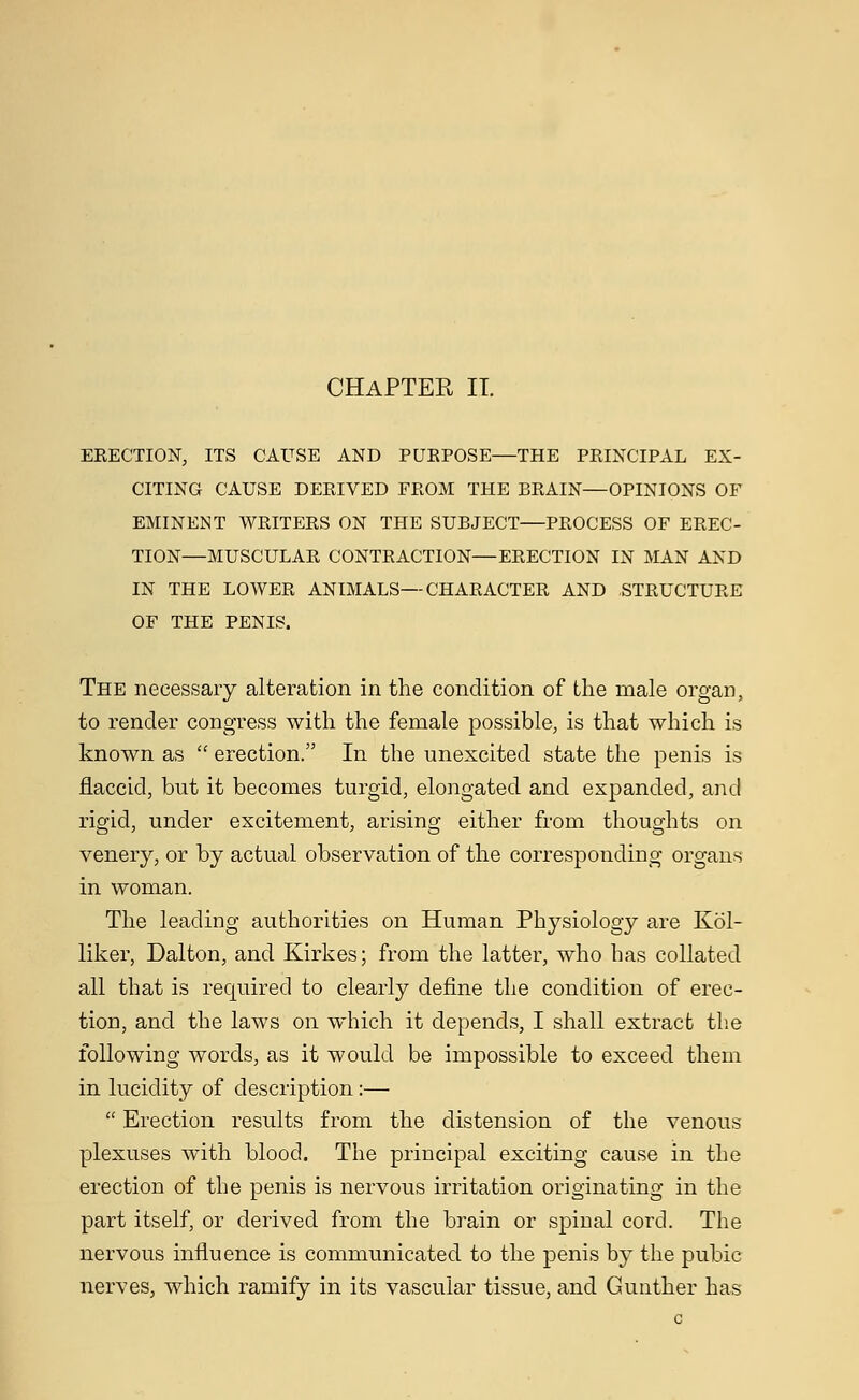 ERECTION, ITS CAUSE AND PURPOSE—THE PRINCIPAL EX- CITING CAUSE DERIVED FROM THE BRAIN—OPINIONS OF EMINENT WRITERS ON THE SUBJECT—PROCESS OF EREC- TION—MUSCULAR CONTRACTION—ERECTION IN MAN AND IN THE LOWER ANIMALS—CHARACTER AND STRUCTURE OF THE PENIS. The necessary alteration in the condition of the male organ, to render congress with the female possible, is that which is known as  erection. In the unexcited state the penis is flaccid, but it becomes turgid, elongated and expanded, and rigid, under excitement, arising either from thoughts on venery, or by actual observation of the corresponding organs in woman. The leading authorities on Human Physiology are Kol- liker, Dalton, and Kirkes; from the latter, who has collated all that is required to clearly define the condition of erec- tion, and the laws on which it depends, I shall extract the following words, as it would be impossible to exceed them in lucidity of description:—  Erection results from the distension of the venous plexuses with blood. The principal exciting cause in the erection of the penis is nervous irritation originating in the part itself, or derived from the brain or spinal cord. The nervous influence is communicated to the penis by the pubic nerves, which ramify in its vascular tissue, and Gunther has c