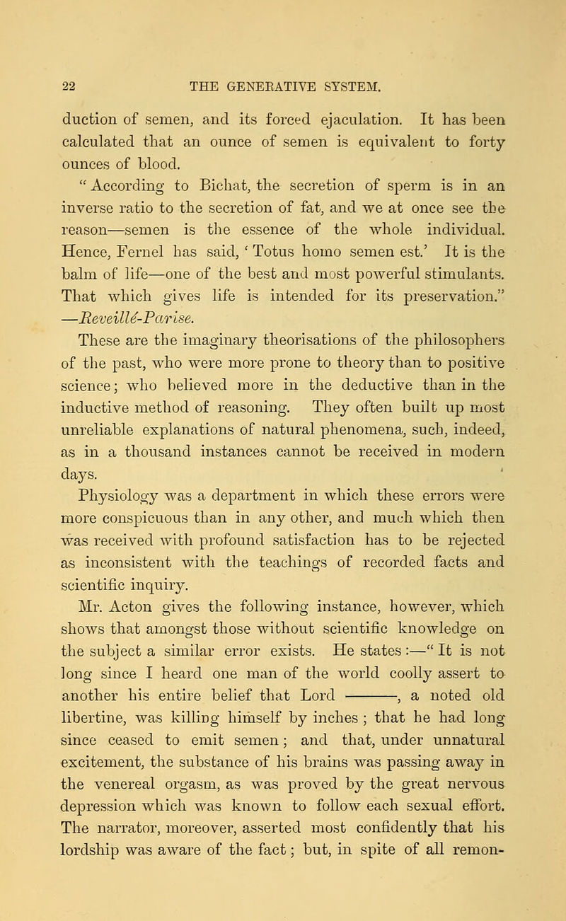 duction of semen, and its forced ejaculation. It has been calculated that an ounce of semen is equivalent to forty- ounces of blood.  According to Bichat, the secretion of sperm is in an inverse ratio to the secretion of fat, and we at once see the reason—semen is the essence of the whole individual. Hence, Fernel has said, ' Totus homo semen est.' It is the balm of life—one of the best and most powerful stimulants. That which gives life is intended for its preservation. —Meveille-Parise. These are the imaginary theorisations of the philosophers of the past, who were more prone to theory than to positive science; who believed more in the deductive than in the inductive method of reasoning. They often built up most unreliable explanations of natural phenomena, such, indeed, as in a thousand instances cannot be received in modern days. Physiology was a department in which these errors were more conspicuous than in any other, and much which then was received with profound satisfaction has to be rejected as inconsistent with the teachings of recorded facts and scientific inquiry. Mr. Acton gives the following instance, however, which shows that amongst those without scientific knowledge on the subject a similar error exists. He states :— It is not long since I heard one man of the world coolly assert to another his entire belief that Lord , a noted old libertine, was killiDg himself by inches ; that he had long since ceased to emit semen; and that, under unnatural excitement, the substance of his brains was passing away in the venereal orgasm, as was proved by the great nervous depression which was known to follow each sexual effort. The narrator, moreover, asserted most confidently that his lordship was aware of the fact; but, in spite of all remon-