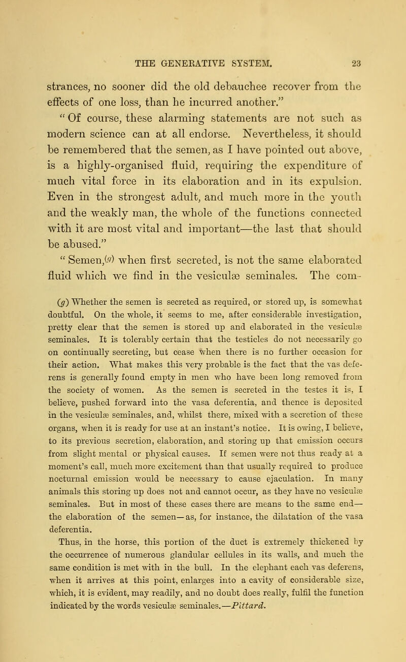 strances, no sooner did the old debauchee recover from the effects of one loss, than he incurred another. Of course, these alarming statements are not such as modern science can at all endorse. Nevertheless, it should be remembered that the semen, as I have pointed out above, is a highly-organised fluid, requiring the expenditure of much vital force in its elaboration and in its expulsion. Even in the strongest adult, and much more in the youth and the weakly man, the whole of the functions connected with it are most vital and important—the last that should be abused. Semen,(f/) when first secreted, is not the same elaborated fluid which we find in the vesiculse seminales. The com- (g) Whether the semen is secreted as required, or stored up, is somewhat doubtful. On the whole, it seems to me, after considerable investigation, pretty clear that the semen is stored up and elaborated in the vesicular seminales. It is tolerably certain that the testicles do not necessarily go on continually secreting, but cease when there is no further occasion for their action. What makes this very probable is the fact that the vas defe- rens is generally found empty in men who have been long removed from the society of women. As the semen is secreted in the testes it is, I believe, pushed forward into the vasa deferentia, and thence is deposited in the vesiculaa seminales, and, whilst there, mixed with a secretion of these organs, when it is ready for use at an instant's notice. It is owing, I believe, to its previous secretion, elaboration, and storing up that emission occurs from slight mental or physical causes. If semen were not thus ready at a moment's call, much more excitement than that usually required to produce nocturnal emission would be necessary to cause ejaculation. In many animals this storing up does not and cannot occur, as they have no vesicular seminales. But in most of these cases there are means to the same end— the elaboration of the semen—as, for instance, the dilatation of the vasa deferentia. Thus, in the horse, this portion of the duct is extremely thickened by the occurrence of numerous glandular cellules in its walls, and much the same condition is met with in the bull. In the elephant each vas deferens, when it arrives at this point, enlarges into a cavity of considerable size, which, it is evident, may readily, and no doubt does really, fulfil the function indicated by the words vesicula? seminales.—Pittard.