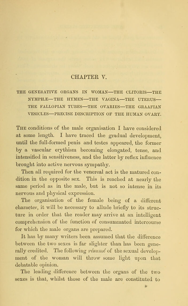 THE GENERATIVE ORGANS IN WOMAN—THE CLITORIS—THE NYMPHS—THE HYMEN—THE VAGINA—THE UTERUS— THE FALLOPIAN TUBES—THE OVARIES—THE GRAAFIAN VESICLES—PRECISE DESCRIPTION OF THE HUMAN OVARY. The conditions of the male organisation I have considered at some length. I have traced the gradual development, until the full-formed penis and testes appeared, the former by a vascular erythism becoming elongated, tense, and intensified in sensitiveness, and the latter by reflex influence brought into active nervous sympathy. Then all required for the venereal act is the matured con- dition in the opposite sex. This is reached at nearly the same period as in the male, but is not so intense in its nervous and physical expression. The organisation of the female being of a different character, it will be necessary to allude briefly to its struc- ture in order that the reader may arrive at an intelligent comprehension of the function of consummated intercourse for which the male organs are prepared. It has by many writers been assumed that the difference between the two sexes is far slighter than has been gene- rally credited. The following resume of the sexual develop- ment of the woman will throw some light upon that debatable opinion. The leading difference between the organs of the two sexes is that, whilst those of the male are constituted to