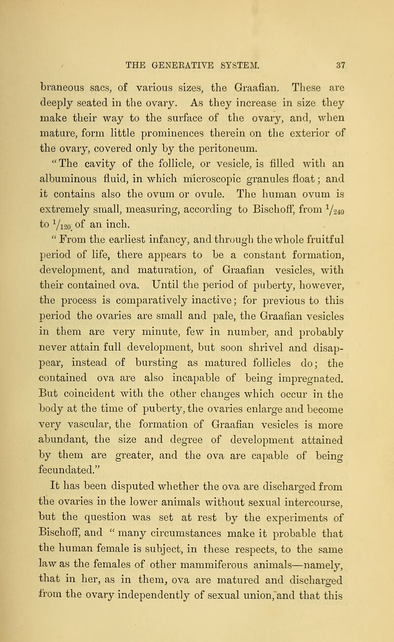 braneous sacs, of various sizes, the Graafian. These are deeply seated in the ovary. As they increase in size they make their way to the surface of the ovary, and, when mature, form little prominences therein on the exterior of the ovary, covered only by the peritoneum. The cavity of the follicle, or vesicle, is filled with an albuminous fluid, in which microscopic granules float; and it contains also the ovum or ovule. The human ovum is extremely small, measuring, according to Bischoff, from 1/24o to 1/12o of an inch.  From the earliest infancy, and through the whole fruitful period of life, there appears to be a constant formation, development, and maturation, of Graafian vesicles, with their contained ova. Until the period of puberty, however, the process is comparatively inactive; for previous to this period the ovaries are small and pale, the Graafian vesicles in them are very minute, few in number, and probably never attain full development, but soon shrivel and disap- pear, instead of bursting as matured follicles do; the contained ova are also incapable of being impregnated. But coincident with the other changes which occur in the body at the time of puberty, the ovaries enlarge and become very vascular, the formation of Graafian vesicles is more abundant, the size and degree of development attained by them are greater, and the ova are capable of being fecundated. It has been disputed whether the ova are discharged from the ovaries in the lower animals without sexual intercourse, but the question was set at rest by the experiments of Bischoff, and  many circumstances make it probable that the human female is subject, in these respects, to the same law as the females of other mammiferous animals—namely, that in her, as in them, ova are matured and discharged from the ovary independently of sexual union,and that this