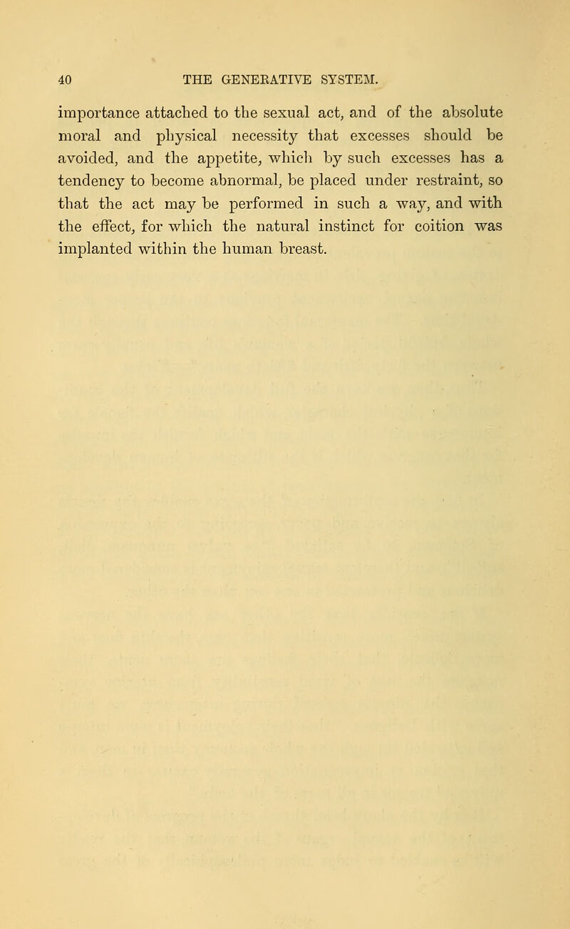 importance attached to the sexual act, and of the absolute moral and physical necessity that excesses should be avoided, and the appetite, which by such excesses has a tendency to become abnormal, be placed under restraint, so that the act may be performed in such a way, and with the effect, for which the natural instinct for coition was implanted within the human breast.