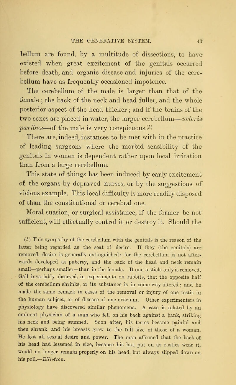 bellum are found, by a multitude of dissections, to have existed when great excitement of the genitals occurred before death, and organic disease and injuries of the cere- bellum have as frequently occasioned impotence. The cerebellum of the male is larger than that of the female ; the back of the neck and head fuller, and the whole posterior aspect of the head thicker; and if the brains of the two sexes are placed in water, the larger cerebellum—cteteris paribus—of the male is very conspicuous.^) There are, indeed, instances to be met with in the practice of leading surgeons where the morbid sensibility of the genitals in women is dependent rather upon local irritation than from a large cerebellum. This state of things has been induced by early excitement of the organs by depraved nurses, or by the suggestions of vicious example. This local difficulty is more readily disposed of than the constitutional or cerebral one. Moral suasion, or surgical assistance, if the former be not sufficient, will effectually control it or destroy it. Should the (h) This sympathy of the cerebellum with the genitals is the reason of the latter being regarded as the seat of desire. If they (the genitals) are removed, desire is generally extinguished; for the cerebellum is not after- wards developed at puberty, and the back of the head and neck remain small—perhaps smaller—than in the female. If one testicle only is removed, Gall invariably observed, in experiments on rabbits, that the opposite half of the cerebellum shrinks, or its suhstance is in some way altered ; and he made the same remark in cases of the removal or injury of one testis in the human subject, or of disease of one ovarium. Other experimenters in physiology have discovered similar phenomena. A case is related by an eminent physician of a man who fell on his back against a bank, striking his neck and being stunned. Soon after, his testes became painful and then shrank, and his breasts grew to the full size of those of a woman. He lost all sexual desire and power. The man affirmed that the back of his head had lessened in size, because his hat, put on as rustics wear it, would no longer remain properly on his head, but always slipped down on his poll.—Elliot son.