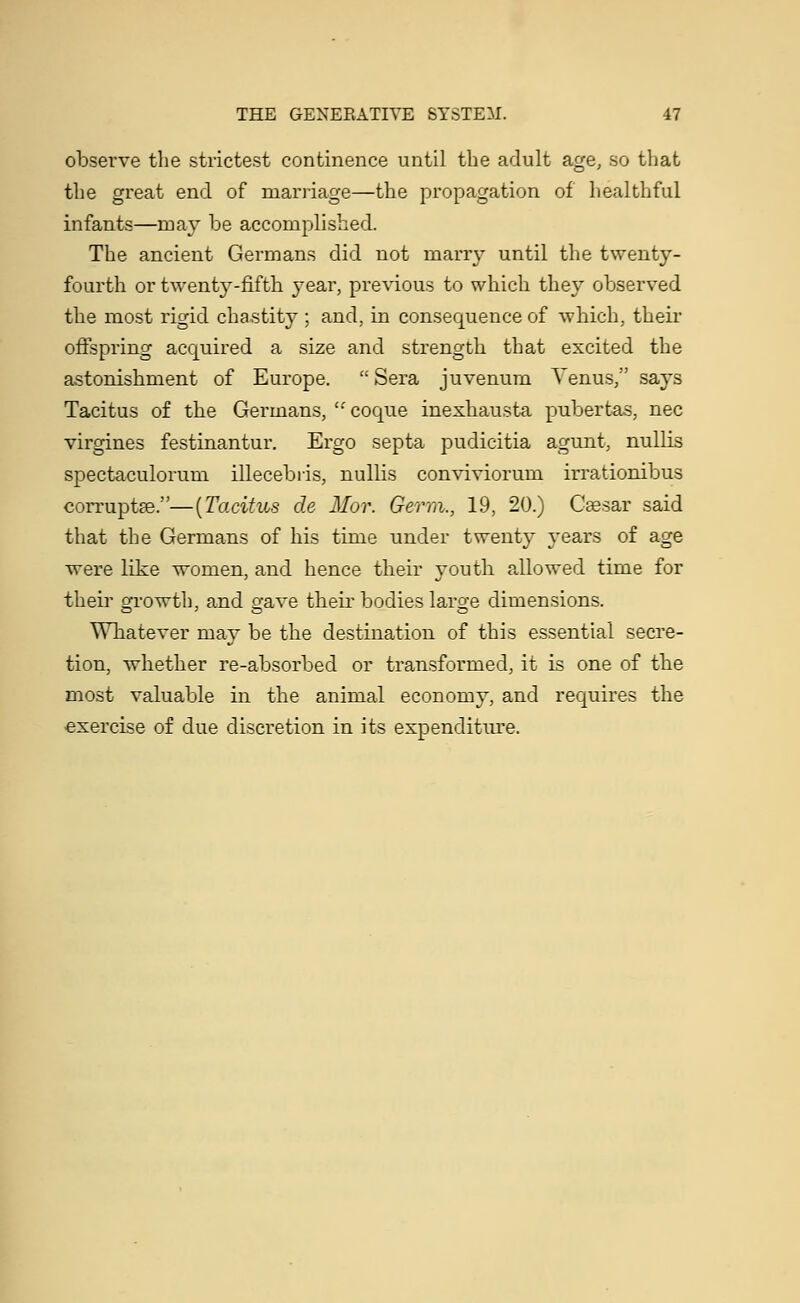 observe the strictest continence until the adult age, so that the great end of marriage—the propagation of healthful infants—may be accomplished. The ancient Germans did not marry until the twenty- fourth or twenty-fifth year, previous to which they observed the most rigid chastity ; and, in consequence of which, their offspring acquired a size and strength that excited the astonishment of Europe.  Sera juvenum Venus, says Tacitus of the Germans, coque inexhausta pubertas, nee virgines festinantur. Ergo septa pudicitia agunt, nullis spectaculorum illecebris, nullis conviviorum irrationibus corruptee.—(Tacitus de Mor. Germ., 19, 20.) Ceesar said that the Germans of his time under twenty years of age were like women, and hence their youth allowed time for their growth, and o-ave their bodies laro-e dimensions. Whatever may be the destination of this essential secre- tion, whether re-absorbed or transformed, it is one of the most valuable in the animal economy, and requires the exercise of due discretion in its expenditure.