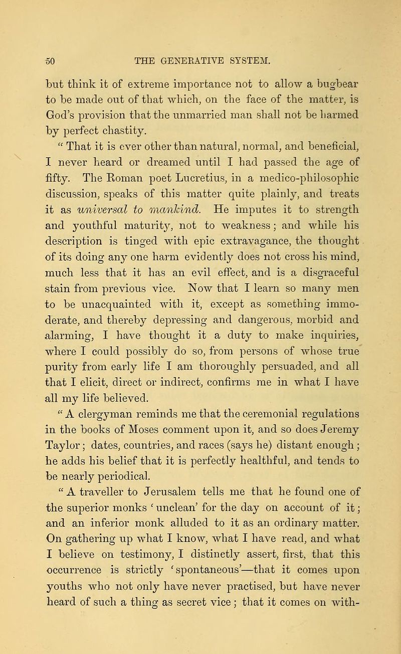 but think it of extreme importance not to allow a bugbear to be made out of that which, on the face of the matter, is God's provision that the unmarried man shall not be harmed by perfect chastity.  That it is ever other than natural, normal, and beneficial, I never heard or dreamed until I had passed the age of fifty. The Roman poet Lucretius, in a medico-philosophic discussion, speaks of this matter quite plainly, and treats it as universal to mankind. He imputes it to strength and youthful maturity, not to weakness; and while his description is tinged with epic extravagance, the thought of its doing any one harm evidently does not cross his mind, much less that it has an evil effect, and is a disgraceful stain from previous vice. Now that I learn so many men to be unacquainted with it, except as something immo- derate, and thereby depressing and dangerous, morbid and alarming, I have thought it a duty to make inquiries, where I could possibly do so, from persons of whose true purity from early life I am thoroughly persuaded, and all that I elicit, direct or indirect, confirms me in what I have all my life believed.  A clergyman reminds me that the ceremonial regulations in the books of Moses comment upon it, and so does Jeremy Taylor; dates, countries, and races (says he) distant enough ; he adds his belief that it is perfectly healthful, and tends to be nearly periodical.  A traveller to Jerusalem tells me that he found one of the superior monks f unclean' for the day on account of it; and an inferior monk alluded to it as an ordinary matter. On gathering up what I know, what I have read, and what I believe on testimony, I distinctly assert, first, that this occurrence is strictly ' spontaneous'—that it comes upon youths who not only have never practised, but have never heard of such a thing as secret vice; that it comes on with-