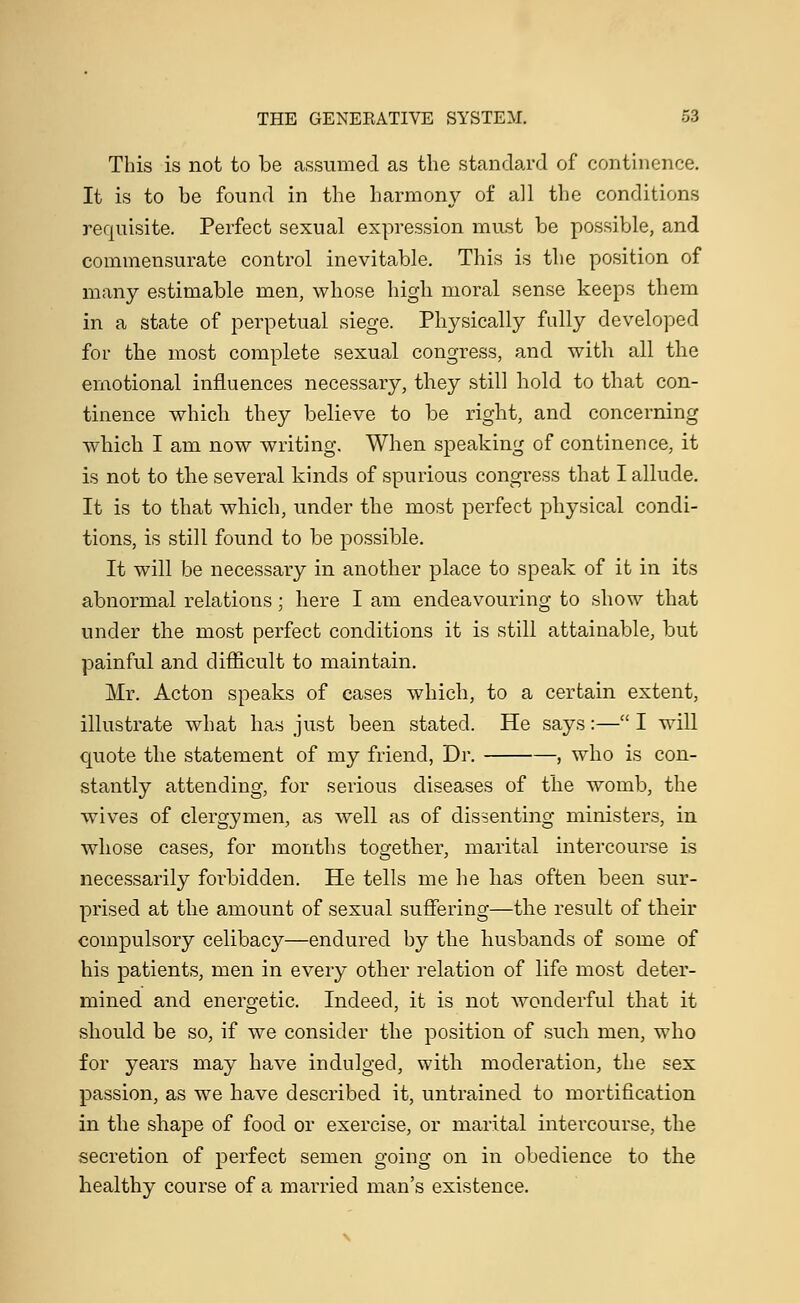 This is not to be assumed as the standard of continence. It is to be found in the harmony of all the conditions requisite. Perfect sexual expression must be possible, and commensurate control inevitable. This is the position of many estimable men, whose high moral sense keeps them in a state of perpetual siege. Physically fully developed for the most complete sexual congress, and with all the emotional influences necessary, they still hold to that con- tinence which they believe to be right, and concerning which I am now writing. When speaking of continence, it is not to the several kinds of spurious congress that I allude. It is to that which, under the most perfect physical condi- tions, is still found to be possible. It will be necessary in another place to speak of it in its abnormal relations; here I am endeavouring to show that under the most perfect conditions it is still attainable, but painful and difficult to maintain. Mr. Acton speaks of cases which, to a certain extent, illustrate what has just been stated. He says:— I will quote the statement of my friend, Dr. , who is con- stantly attending, for serious diseases of the womb, the wives of clergymen, as well as of dissenting ministers, in whose cases, for months together, marital intercourse is necessarily forbidden. He tells me he has often been sur- prised at the amount of sexual suffering—the result of their compulsory celibacy—endured by the husbands of some of his patients, men in every other relation of life most deter- mined and energetic. Indeed, it is not wonderful that it should be so, if we consider the position of such men, who for years may have indulged, with moderation, the sex passion, as we have described it, untrained to mortification in the shape of food or exercise, or marital intercourse, the secretion of perfect semen going on in obedience to the healthy course of a married man's existence.