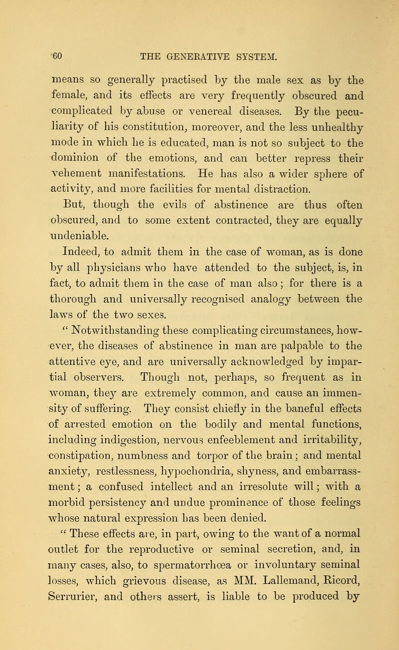 means so generally practised by the male sex as by the female, and its effects are very frequently obscured and complicated by abuse or venereal diseases. By the pecu- liarity of his constitution, moreover, and the less unhealthy mode in which he is educated, man is not so subject to the dominion of the emotions, and can better repress their vehement manifestations. He has also a wider sphere of activity, and more facilities for mental distraction. But, though the evils of abstinence are thus often obscured, and to some extent contracted, they are equally undeniable. Indeed, to admit them in the case of woman, as is done by all physicians who have attended to the subject, is, in fact, to admit them in the case of man also; for there is a thorough and universally recognised analogy between the laws of the two sexes.  Notwithstanding these complicating circumstances, how- ever, the diseases of abstinence in man are palpable to the attentive eye, and are universally acknowledged by impar- tial observers. Though not, perhaps, so frequent as in woman, they are extremely common, and cause an immen- sity of suffering. They consist chiefly in the baneful effects of arrested emotion on the bodily and mental functions, including indigestion, nervous enfeeblement and irritability, constipation, numbness and torpor of the brain; and mental anxiety, restlessness, hypochondria, shyness, and embarrass- ment ; a confused intellect and an irresolute will; with a morbid persistency and undue prominence of those feelings whose natural expression has been denied.  These effects are, in part, owing to the want of a normal outlet for the reproductive or seminal secretion, and, in many cases, also, to spermatorrhoea or involuntary seminal losses, which grievous disease, as MM. Lallemand, Ricord, Serrurier, and others assert, is liable to be produced by
