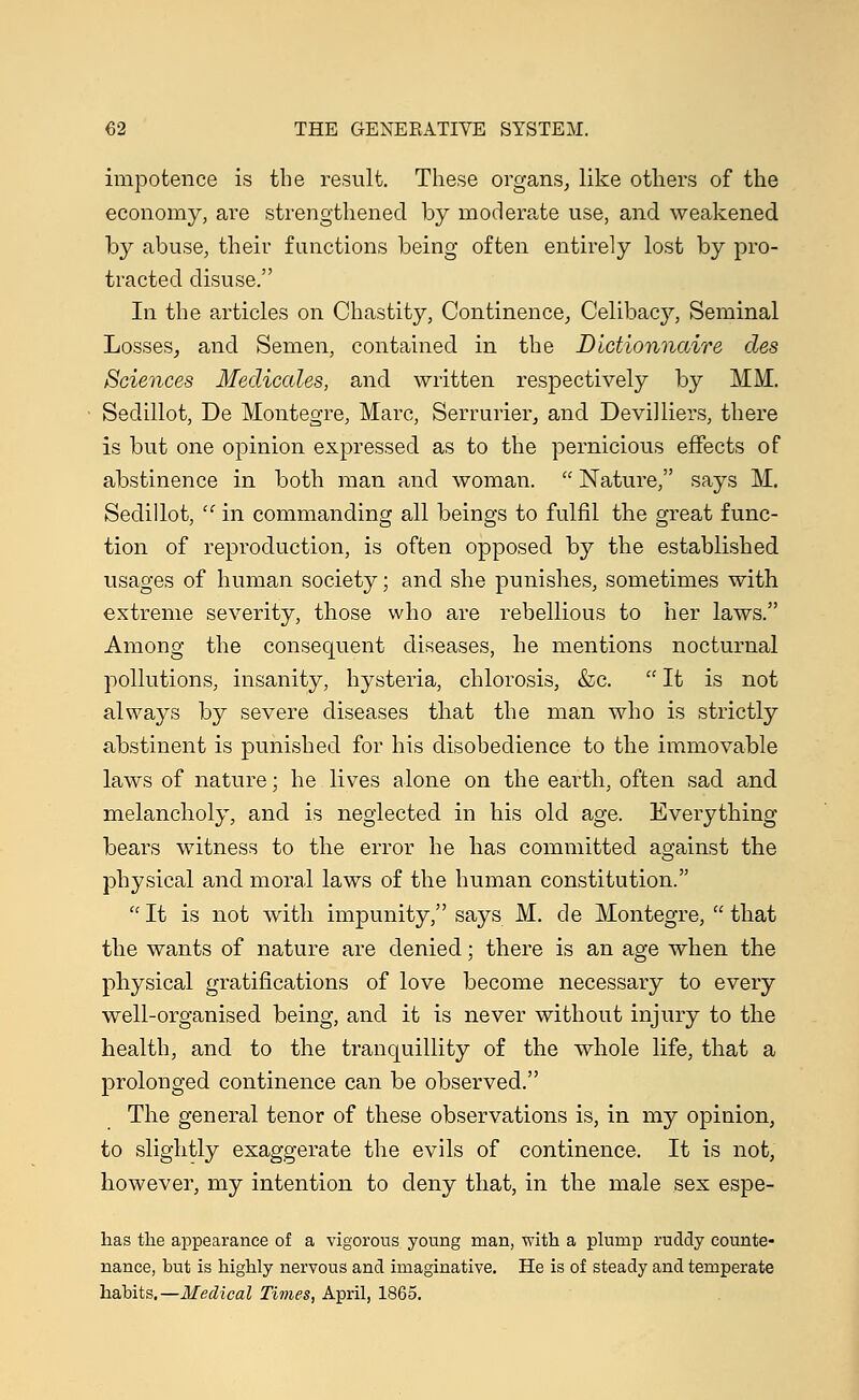 impotence is the result. These organs, like others of the economy, are strengthened by moderate use, and weakened by abuse, their functions being often entirely lost by pro- tracted disuse. In the articles on Chastity, Continence, Celibacy, Seminal Losses, and Semen, contained in the Dictionnaire des Sciences Medicates, and written respectively by MM. Sedillot, De Montegre, Marc, Serrurier, and Devilliers, there is but one opinion expressed as to the pernicious effects of abstinence in both man and woman.  Nature, says M. Sedillot, 'c in commanding all beings to fulfil the great func- tion of reproduction, is often opposed by the established usages of human society; and she punishes, sometimes with extreme severity, those who are rebellious to her laws. Among the consequent diseases, he mentions nocturnal pollutions, insanity, hysteria, chlorosis, &c.  It is not always by severe diseases that the man who is strictly abstinent is punished for his disobedience to the immovable laws of nature; he lives alone on the earth, often sad and melancholy, and is neglected in his old age. Everything bears witness to the error he has committed against the physical and moral laws of the human constitution.  It is not with impunity, says M. de Montegre,  that the wants of nature are denied; there is an age when the physical gratifications of love become necessary to every well-organised being, and it is never without injury to the health, and to the tranquillity of the whole life, that a prolonged continence can be observed. The general tenor of these observations is, in my opinion, to slightly exaggerate the evils of continence. It is not, however, my intention to deny that, in the male sex espe- has the appearance of a vigorous young man, with a plump ruddy counte- nance, but is highly nervous and imaginative. He is of steady and temperate habits.—Medical Times, April, 1865.