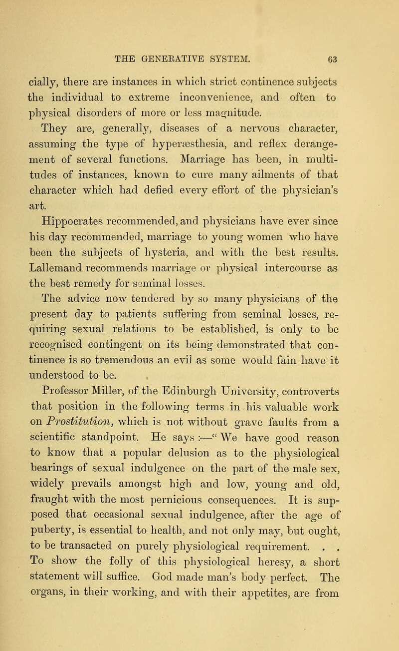 cially, there are instances in which strict continence subjects the individual to extreme inconvenience, and often to physical disorders of more or less magnitude. They are, generally, diseases of a nervous character, assuming the type of hyperesthesia, and reflex derange- ment of several functions. Marriage has been, in multi- tudes of instances, known to cure many ailments of that character which had defied every effort of the physician's art. Hippocrates recommended, and physicians have ever since his day recommended, marriage to young women who have been the subjects of hysteria, and with the best results. Lallemand recommends marriage or physical intercourse as the best remedy for seminal losses. The advice now tendered by so many physicians of the present day to patients suffering from seminal losses, re- quiring sexual relations to be established, is only to be recognised contingent on its being demonstrated that con- tinence is so tremendous an evil as some would fain have it understood to be. Professor Miller, of the Edinburgh University, controverts that position in the following terms in his valuable work on Prostitution, which is not without grave faults from a scientific standpoint. He says :— We have good reason to know that a popular delusion as to the physiological bearings of sexual indulgence on the part of the male sex, widely prevails amongst high and low, young and old, fraught with the most pernicious consequences. It is sup- posed that occasional sexual indulgence, after the age of puberty, is essential to health, and not only may, but ought, to be transacted on purely physiological requirement. . . To show the folly of this physiological heresy, a short statement will suffice. God made man's body perfect. The organs, in their working, and with their appetites, are from