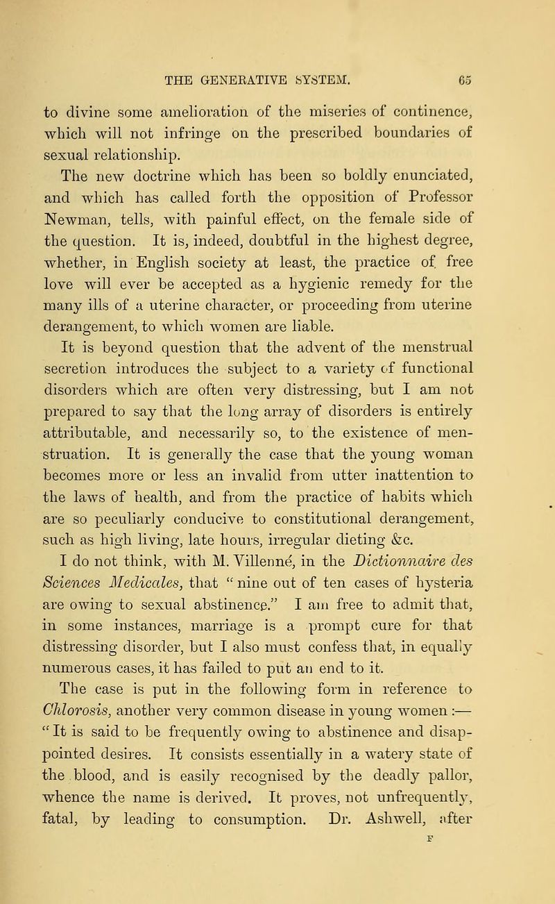 to divine some amelioration of the miseries of continence, which will not infringe on the prescribed boundaries of sexual relationship. The new doctrine which has been so boldly enunciated, and which has called forth the opposition of Professor Newman, tells, with painful effect, on the female side of the question. It is, indeed, doubtful in the highest degree, whether, in English society at least, the practice of. free love will ever be accepted as a hygienic remedy for the many ills of a uterine character, or proceeding from uterine derangement, to which women are liable. It is beyond question that the advent of the menstrual secretion introduces the subject to a variety of functional disorders which are often very distressing, but I am not prepared to say that the long array of disorders is entirely attributable, and necessarily so, to the existence of men- struation. It is generally the case that the young woman becomes more or less an invalid from utter inattention to the laws of health, and from the practice of habits which are so peculiarly conducive to constitutional derangement, such as high living, late hours, irregular dieting &c. I do not think, with M. Viilenne, in the Dictionnaire des Sciences Meclicales, that  nine out of ten cases of hysteria are owing to sexual abstinence. I am free to admit that, in some instances, marriage is a prompt cure for that distressing disorder, but I also must confess that, in equally numerous cases, it has failed to put an end to it. The case is put in the following form in reference to Chlorosis, another very common disease in young women :—  It is said to be frequently owing to abstinence and disap- pointed desires. It consists essentially in a watery state of the.blood, and is easily recognised by the deadly pallor, whence the name is derived. It proves, not unfrequently, fatal, by leading to consumption. Dr. Ashwell, after