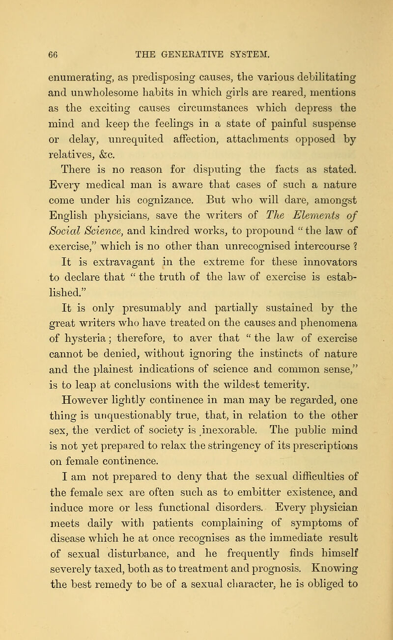 enumerating, as predisposing causes, the various debilitating and unwholesome habits in which girls are reared, mentions as the exciting causes circumstances which depress the mind and keep the feelings in a state of painful suspense or delay, unrequited affection, attachments opposed by relatives, &c. There is no reason for disputing the facts as stated. Every medical man is aware that cases of such a nature come under his cognizance. But who will dare, amongst English physicians, save the writers of The Elements of Social Science, and kindred works, to propound the law of exercise, which is no other than unrecognised intercourse % It is extravagant in the extreme for these innovators to declare that  the truth of the law of exercise is estab- lished. It is only presumably and partially sustained by the great writers who have treated on the causes and phenomena of hysteria; therefore, to aver that  the law of exercise cannot be denied, without ignoring the instincts of nature and the plainest indications of science and common sense, is to leap at conclusions with the wildest temerity. However lightly continence in man may be regarded, one thing is unquestionably true, that, in relation to the other sex, the verdict of society is inexorable. The public mind is not yet prepared to relax the stringency of its prescriptions on female continence. I am not prepared to deny that the sexual difficulties of the female sex are often such as to embitter existence, and induce more or less functional disorders. Every physician meets daily with patients complaining of symptoms of disease which he at once recognises as the immediate result of sexual disturbance, and he frequently finds himself severely taxed, both as to treatment and prognosis. Knowing the best remedy to be of a sexual character, he is obliged to