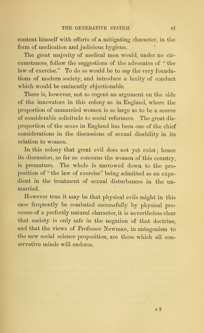 content himself with efforts of a mitigating character, in the form of medication and judicious hygiene. The great majority of medical men would, under no cir- cumstances, follow the suggestions of the advocates of  the law of exercise. To do so would be to sap the very founda- tions of modern society, and introduce a laxity of conduct which would be eminently objectionable. There is, however, not so cogent an argument on the side of the innovators in this colony as in England, where the proportion of unmarried women is so large as to be a source of considerable solicitude to social reformers. The great dis- proportion of the sexes in England has been one of the chief considerations in the discussions of sexual disability in its relation to women. In this colony that great evil does not yet exist; hence it's discussion, so far as concerns the women of this country, is premature. The whole . is narrowed clown to the pro- position of  the law of exercise being admitted as an expe- dient in the treatment of sexual disturbances in the un- married. However true it may be that physical evils might in this case frequently be combated successfully by physical pro- cesses of a perfectly natural character, it is nevertheless clear that society is only safe in the negation of that doctrine, and that the views of Professor Newman, in antagonism to the new social science proposition, are those which all con- servative minds will endorse. f2