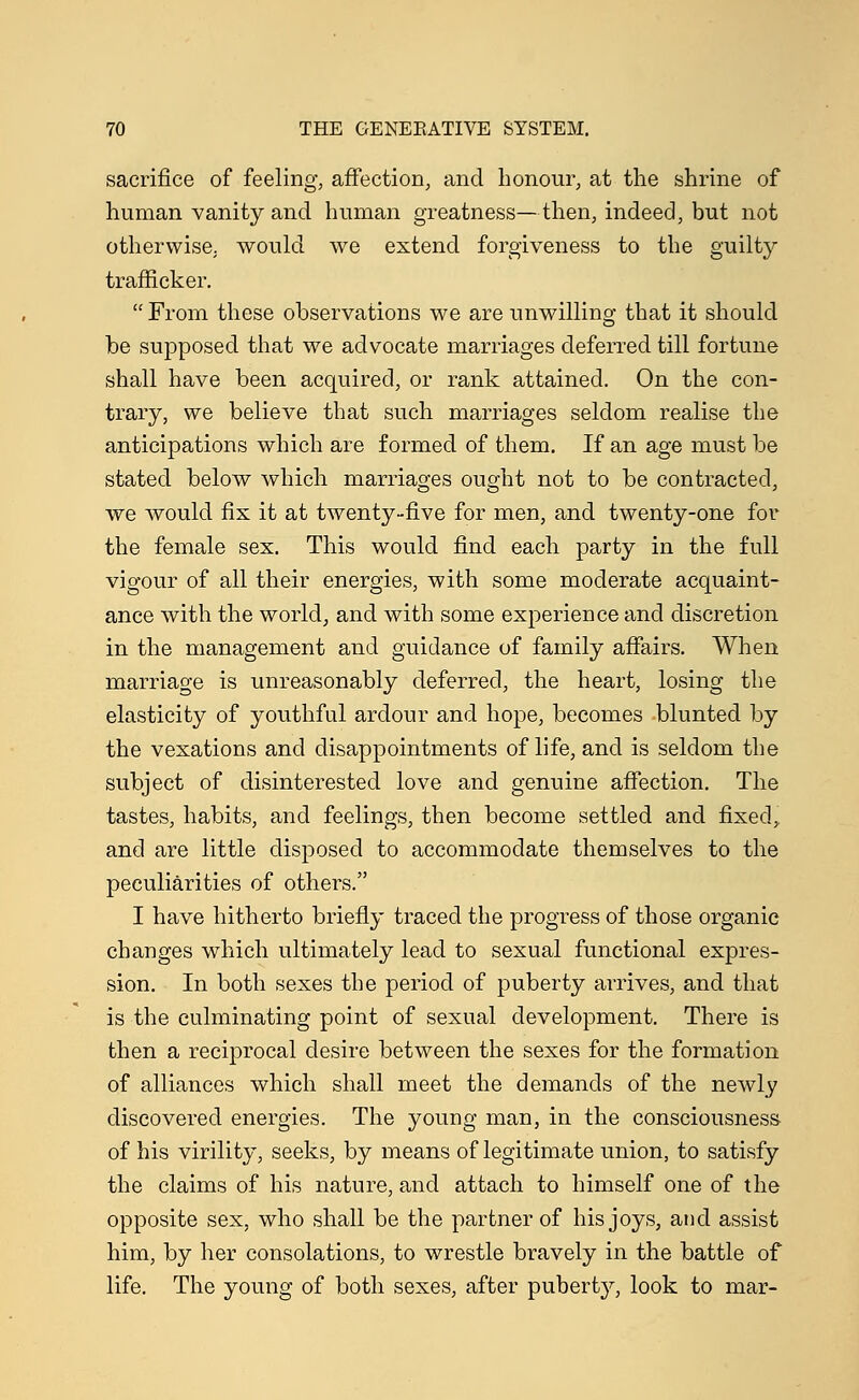 sacrifice of feeling, affection, and honour, at the shrine of human vanity and human greatness—then, indeed, but not otherwise, would we extend forgiveness to the guilty trafficker.  From these observations we are unwilling that it should be supposed that we advocate marriages deferred till fortune shall have been acquired, or rank attained. On the con- trary, we believe that such marriages seldom realise the anticipations which are formed of them. If an age must be stated below which marriages ought not to be contracted, we would fix it at twenty-five for men, and twenty-one for the female sex. This would find each party in the full vigour of all their energies, with some moderate acquaint- ance with the world, and with some experience and discretion in the management and guidance of family affairs. When marriage is unreasonably deferred, the heart, losing the elasticity of youthful ardour and hope, becomes blunted by the vexations and disappointments of life, and is seldom the subject of disinterested love and genuine affection. The tastes, habits, and feelings, then become settled and fixed, and are little disposed to accommodate themselves to the peculiarities of others. I have hitherto briefly traced the progress of those organic changes which ultimately lead to sexual functional expres- sion. In both sexes the period of puberty arrives, and that is the culminating point of sexual development. There is then a reciprocal desire between the sexes for the formation of alliances which shall meet the demands of the newly discovered energies. The young man, in the consciousness of his virility, seeks, by means of legitimate union, to satisfy the claims of his nature, and attach to himself one of the opposite sex, who shall be the partner of his joys, and assist him, by her consolations, to wrestle bravely in the battle of life. The young of both sexes, after puberty, look to mar-