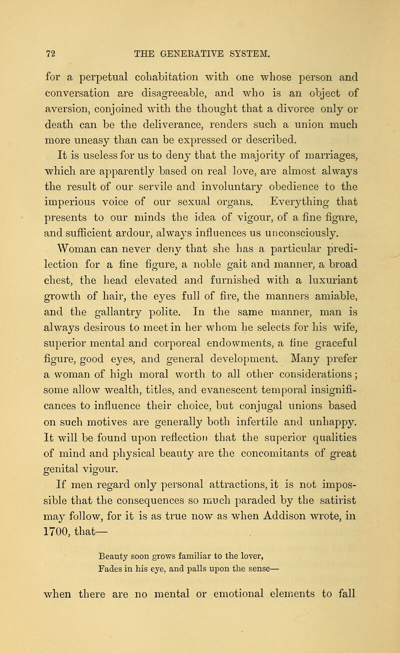 for a perpetual cohabitation with one whose person and conversation are disagreeable, and who is an object of aversion, conjoined with the thought that a divorce only or death can be the deliverance, renders such a union much more uneasy than can be expressed or described. It is useless for us to deny that the majority of marriages, which are apparently based on real love, are almost always the result of our servile and involuntary obedience to the imperious voice of our sexual organs. Everything that presents to our minds the idea of vigour, of a fine figure, and sufficient ardour, always influences us unconsciously. Woman can never deny that she has a particular predi- lection for a fine figure, a noble gait and manner, a broad chest, the head elevated and furnished with a luxuriant growth of hair, the eyes full of fire, the manners amiable, and the gallantry polite. In the same manner, man is always desirous to meet in her whom he selects for his wife, superior mental and corporeal endowments, a fine graceful figure, good eyes, and general development. Many prefer a woman of high moral worth to all other considerations; some allow wealth, titles, and evanescent temporal insignifi- cances to influence their choice, but conjugal unions based on such motives are generally both infertile and unhappy. It will be found upon reflection that the superior qualities of mind and physical beauty are the concomitants of great genital vigour. If men regard only personal attractions, it is not impos- sible that the consequences so much paraded by the satirist may follow, for it is as true now as when Addison wrote, in 1700, that— Beauty soon grows familiar to the lover, Fades in his eye, and palls upon the sense— when there are no mental or emotional elements to fall