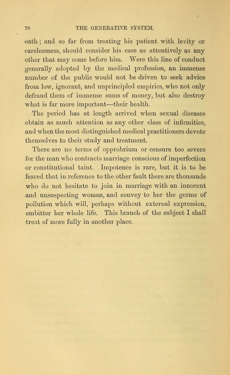 oath ; and so far from treating his patient with levity or carelessness, should consider his case as attentively as any other that may come before him. Were this line of conduct generally adopted by the medical profession, an immense number of the public would not be driven to seek advice from low, ignorant, and unprincipled empirics, who not only defraud them of immense sums of money, but also destroy what is far more important—their health. The period has at length arrived when sexual diseases obtain as much attention as any other class of infirmities, and when the most distinguished medical practitioners devote themselves to their study and treatment. There are no terms of opprobrium or censure too severe for the man who contracts marriage conscious of imperfection or constitutional taint. Impotence is rare, but it is to be feared that in reference to the other fault there are thousands who do not hesitate to join in marriage with an innocent and unsuspecting woman, and convey to her the germs of pollution which will,'perhaps without external expression, embitter her whole life. This branch of the subject I shall treat of more fully in another place.