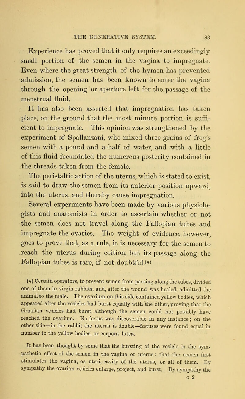 Experience has proved that it only requires an exceedingly small portion of the semen in the vagina to impregnate. Even where the great strength of the h^nien has prevented admission, the semen has been known to enter the vagina through the opening or aperture left for the passage of the menstrual fluid. It has also been asserted that impregnation has taken place, on the ground that the most minute portion is suffi- cient to impregnate. This opinion was strengthened by the experiment of Spallanzani, who mixed three grains of frog's semen with a pound and a-half of water, and with a little of this fluid fecundated the numerous posterity contained in the threads taken from the female. The peristaltic action of the uterus, which is stated to exist, is said to draw the semen from its anterior position upward, into the uterus, and thereby cause impregnation. Several experiments have been made by various physiolo- gists and anatomists in order to ascertain whether or not the semen does not travel along the Fallopian tubes and impregnate the ovaries. The weight of evidence, however, goes to prove that, as a rule, it is necessary for the semen to reach the uterus during coition, but its passage along the Fallopian tubes is rare, if not doubtful.!'1) (n) Certain operators, to prevent semen from passing along the tubes, divided one of them in virgin rabbits, and, after the wound was healed, admitted the animal to the male. The ovarium on this side contained yellow bodies, which appeared after the vesicles had burst equally with the other, proving that the Graafian vesicles had burst, although the semen could not possibly have reached the ovarium. No foetus was discoverable in any instance ; on the other side—in the rabbit the uterus is double—foetuses were found equal in number to the yellow bodies, or corpora lutea. It has been thought by some that the bursting of the vesicle is the sym- pathetic effect of the semen in the vagina or uterus: that the semen first stimulates the vagina, os uteri, cavity of the uterus, or all of them. By sympathy the ovarian vesicles enlarge, project, and burst. By sympathy the g 2