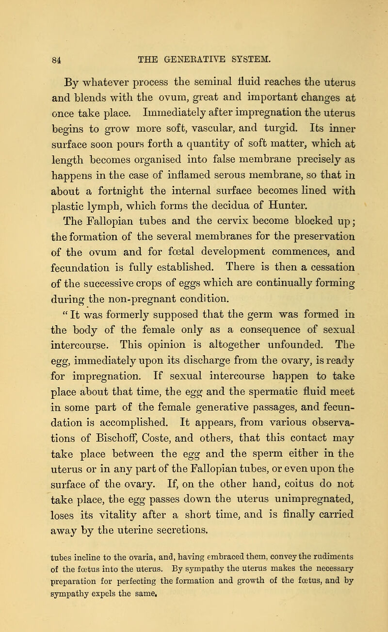 By whatever process the seminal fluid reaches the uterus and blends with the ovum, great and important changes at once take place. Immediately after impregnation the uterus begins to grow more soft, vascular, and turgid. Its inner surface soon pours forth a quantity of soft matter, which at length becomes organised into false membrane precisely as happens in the case of inflamed serous membrane, so that in about a fortnight the internal surface becomes lined with plastic lymph, which forms the decidua of Hunter. The Fallopian tubes and the cervix become blocked up; the formation of the several membranes for the preservation of the ovum and for foetal development commences, and fecundation is fully established. There is then a cessation of the successive crops of eggs which are continually forming during the non-pregnant condition.  It was formerly supposed that the germ was formed in the body of the female only as a consequence of sexual intercourse. This opinion is altogether unfounded. The egg, immediately upon its discharge from the ovary, is ready for impregnation. If sexual intercourse happen to take place about that time, the egg and the spermatic fluid meet in some part of the female generative passages, and fecun- dation is accomplished. It appears, from various observa- tions of Bischoff, Coste, and others, that this contact may take place between the egg and the sperm either in the uterus or in any part of the Fallopian tubes, or even upon the surface of the ovary. If, on the other hand, coitus do not take place, the egg passes down the uterus unimpregnated, loses its vitality after a short time, and is finally carried away by the uterine secretions. tubes incline to the ovaria, and, having embraced them, convey the rudiments of the fcetus into the uterus. By sympathy the uterus makes the necessary preparation for perfecting the formation and growth of the foetus, and by sympathy expels the same.