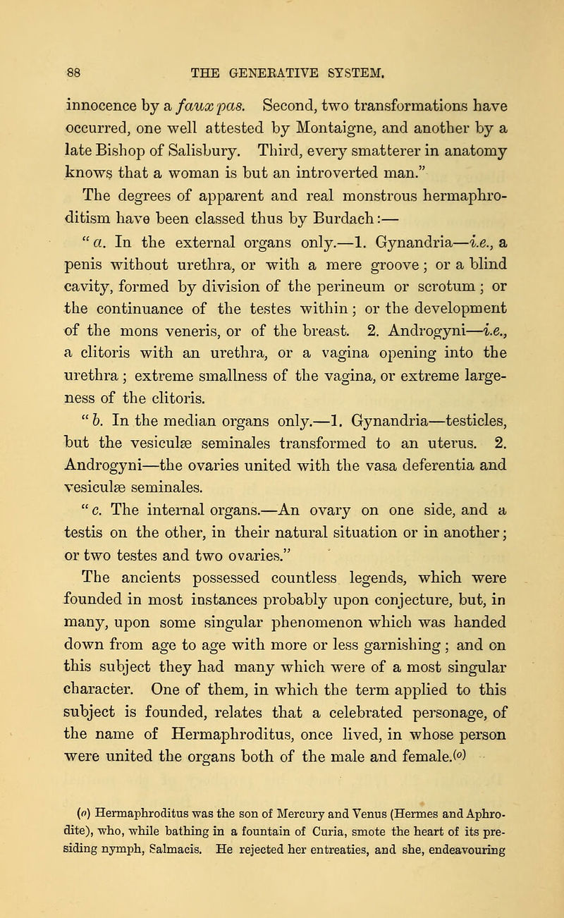 innocence by a faux pas. Second, two transformations have occurred, one well attested by Montaigne, and another by a late Bishop of Salisbury. Third, every smatterer in anatomy knows that a woman is but an introverted man. The degrees of apparent and real monstrous hermaphro- ditism have been classed thus by Burclach:—  a. In the external organs only.—1. Gynandria—i.e., a penis without urethra, or with a mere groove; or a blind cavity, formed by division of the perineum or scrotum; or the continuance of the testes within; or the development of the mons veneris, or of the breast. 2. Androgyni—i.e., a clitoris with an urethra, or a vagina opening into the urethra; extreme smallness of the vagina, or extreme large- ness of the clitoris. b. In the median organs only.—1, Gynandria—testicles, but the vesiculse seminales transformed to an uterus. 2. Androgyni—the ovaries united with the vasa deferentia and vesiculse seminales.  c. The internal organs.—An ovary on one side, and a testis on the other, in their natural situation or in another; or two testes and two ovaries. The ancients possessed countless legends, which were founded in most instances probably upon conjecture, but, in many, upon some singular phenomenon which was handed down from age to age with more or less garnishing; and on this subject they had many which were of a most singular character. One of them, in which the term applied to this subject is founded, relates that a celebrated personage, of the name of Hermaphroditus, once lived, in whose person were united the organs both of the male and female.(°) (o) Hermaphroditus was the son of Mercury and Venus (Hermes and Aphro- dite), who, while bathing in a fountain of Curia, smote the heart of its pre- siding nymph, Salmaeis. He rejected her entreaties, arid she, endeavouring