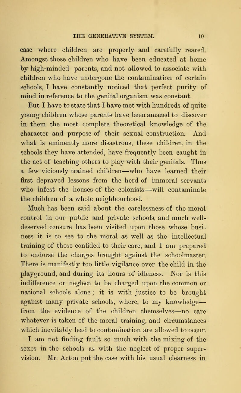 case where children are properly and carefully reared. Amongst those children who have been educated at home by high-minded parents, and not allowed to associate with children who have undergone the contamination of certain schools, I have constantly noticed that perfect purity of mind in reference to the genital organism was constant. But I have to state that I have met with hundreds of quite young children whose parents have been amazed to discover in them the most complete theoretical knowledge of the character and purpose of their sexual construction. And what is eminently more disastrous, these children, in the schools they have attended, have frequently been caught in the act of teaching others to play with their genitals. Thus a few viciously trained children—who have learned their first depraved lessons from the herd of immoral servants who infest the houses of the colonists—will contaminate the children of a whole neighbourhood. Much has been said about the carelessness of the moral control in our public and private schools, and much well- deserved censure has been visited upon those whose busi- ness it is to see to the moral as well as the intellectual training of those confided to their care, and I am prepared to endorse the charges brought against the schoolmaster. There is manifestly too little vigilance over the child in the playground, and during its hours of idleness. Nor is this indifference or neglect to be charged upon the common or national schools alone; it is with justice to be brought against many private schools, where, to my knowledge— from the evidence of the children themselves—no care whatever is taken of the moral training, and circumstances which inevitably lead to contamination are allowed to occur. I am not finding fault so much with the mixing of the sexes in the schools as with the neglect of proper super- vision. Mr. Acton put the case with his usual clearness in