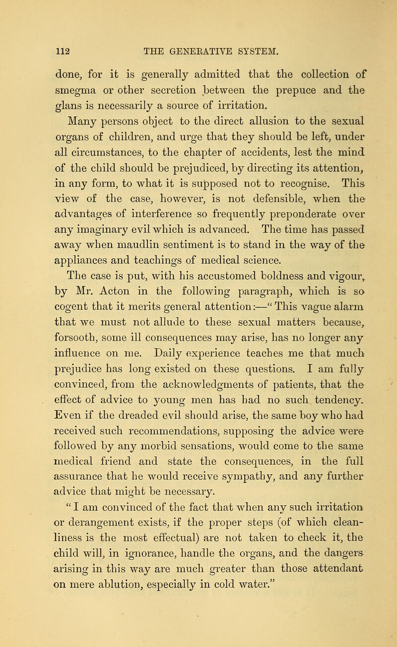 done, for it is generally admitted that the collection of smegma or other secretion between the prepuce and the glans is necessarily a source of irritation. Many persons object to the direct allusion to the sexual organs of children, and urge that they should be left, under all circumstances, to the chapter of accidents, lest the mind of the child should be prejudiced, by directing its attention, in any form, to what it is supposed not to recognise. This- view of the case, however, is not defensible, when the advantages of interference so frequently preponderate over any imaginary evil which is advanced. The time has passed away when maudlin sentiment is to stand in the way of the appliances and teachings of medical science. The case is put, with his accustomed boldness and vigour,. by Mr. Acton in the following paragraph, which is so cogent that it merits general attention:—This vague alarm that we must not allude to these sexual matters because, forsooth, some ill consequences may arise, has no longer any influence on me. Daily experience teaches me that much prejudice has long existed on these questions. I am fully convinced, from the acknowledgments of patients, that the effect of advice to young men has had no such tendency. Even if the dreaded evil should arise, the same boy who had received such recommendations, supposing the advice were followed by any morbid sensations, would come to the same medical friend and state the consequences, in the full assurance that he would receive sympathy, and any further advice that might be necessary.  I am convinced of the fact that when any such irritation or derangement exists, if the proper steps (of which clean- liness is the most effectual) are not taken to check it, the child will, in ignorance, handle the organs, and the dangers- arising in this way are much greater than those attendant on mere ablution, especially in cold water.