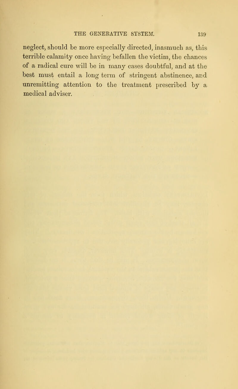 neglect, should be more especially directed, inasmuch as, this terrible calamity once having befallen the victim, the chances of a radical cure will be in many cases doubtful, and at the best must entail a long term of stringent abstinence, and unremitting attention to the treatment prescribed by a medical adviser.