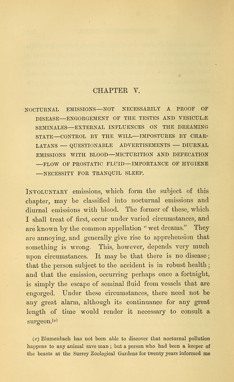 NOCTURNAL EMISSIONS—NOT NECESSARILY A PROOF OF DISEASE—ENGORGEMENT OF THE TESTES AND VESICUL^E SEMINALES—EXTERNAL INFLUENCES ON THE DREAMING STATE—CONTROL BY THE WILL—IMPOSTURES BY CHAR- LATANS — QUESTIONABLE ADVERTISEMENTS — DIURNAL EMISSIONS WITH BLOOD—MICTURITION AND DEFECATION —FLOW OF PROSTATIC FLUID—IMPORTANCE OF HYGIENE —NECESSITY FOR TRANQUIL SLEEP. Involuntary emissions, which form the subject of this chapter, may be classified into nocturnal emissions and diurnal emissions with blood. The former of these, which I shall treat of first, occur under varied circumstances, and are known by the common appellation  wet dreams. They are annoying, and generally give rise to apprehension that something is wrong. This, however, depends very much upon circumstances. It may be that there is no disease; that the person subject to the accident is in robust health; and that the emission, occurring perhaps once a fortnight, is simply the escape of seminal fluid from vessels that are engorged. Under these circumstances, there need not be any great alarm, although its continuance for any great length of time would render it necessary to consult a surgeon.^ (v) Blumenbach has not been able to discover that nocturnal pollution happens to any animal save man ; but a person who had been a keeper of the beasts at the Surrey Zoological Gardens for twenty years informed me