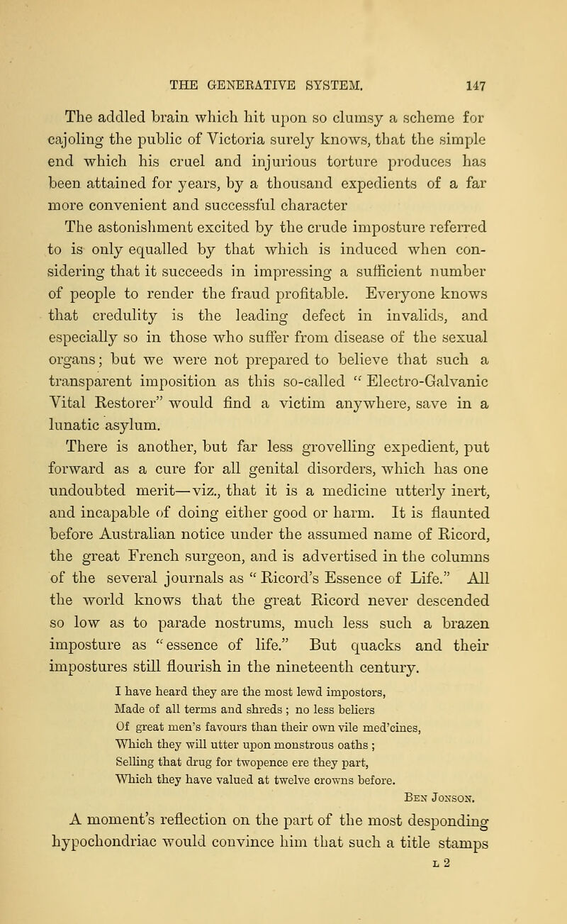 The addled brain which hit upon so clumsy a scheme for cajoling the public of Victoria surely knows, that the simple end which his cruel and injurious torture produces has been attained for years, by a thousand expedients of a far more convenient and successful character The astonishment excited by the crude imposture referred to is only equalled by that which is induced when con- sidering that it succeeds in impressing a sufficient number of people to render the fraud profitable. Everyone knows that credulity is the leading defect in invalids, and especially so in those who suffer from disease of the sexual organs; but we were not prepared to believe that such a transparent imposition as this so-called  Electro-Galvanic Vital Restorer would find a victim anywhere, save in a lunatic asylum. There is another, but far less grovelling expedient, put forward as a cure for all genital disorders, which has one undoubted merit—viz., that it is a medicine utterly inert, and incapable of doing either good or harm. It is flaunted before Australian notice under the assumed name of Ricord, the great French surgeon, and is advertised in the columns of the several journals as  Ricord's Essence of Life. All the world knows that the great Ricord never descended so low as to parade nostrums, much less such a brazen imposture as essence of life. But quacks and their impostures still flourish in the nineteenth century. I have heard they are the most lewd impostors, Made of all terms and shreds ; no less beliers Of great men's favours than their own vile med'cines, Which they will utter upon monstrous oaths ; Selling that drug for twopence ere they part, Which they have valued at twelve crowns before. Ben Jonson. A moment's reflection on the part of the most desponding hypochondriac would convince him that such a title stamps l2