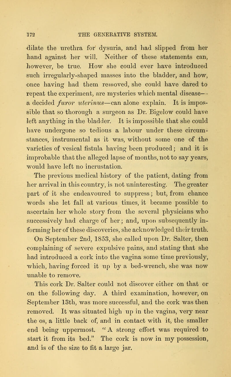 dilate the urethra for dysuria, and had slipped from her hand against her will. Neither of these statements can, however, be true. How she could ever have introduced such irregularly-shaped masses into the bladder, and how, once having had them removed, she could have dared to repeat the experiment, are mysteries which mental disease—- a, decided furor uterinus—can alone explain. It is impos- sible that so thorough a surgeon as Dr. Bigelow could have left anything in the bladder. It is impossible that she could have undergone so tedious a labour under these circum- stances, instrumental as it was, without some one of the varieties of vesical fistula having been produced; and it is improbable that the alleged lapse of months, not to say years, would have left no incrustation. The previous medical history of the patient, dating from her arrival in this country, is not uninteresting. The greater part of it she endeavoured to suppress; but, from chance words she let fall at various times, it became possible to ascertain her whole story from the several physicians who successively had charge of her; and, upon subsequently in- forming her of these discoveries, she acknowledged their truth. On September 2nd, 1853, she called upon Dr. Salter, then complaining of severe expulsive pains, and stating that she had introduced a cork into the vagina some time previously, which, having forced it up by a bed-wrench, she was now unable to remove. This cork Dr. Salter could not discover either on that or on the following day. A third examination, however, on September 13th, was more successful, and the cork was then removed. It was situated high up in the vagina, very near the os, a little back of, and in contact with it, the smaller end being uppermost.  A strong effort was required to start it from its bed. The cork is now in my possession, and is of the size to fit a large jar.