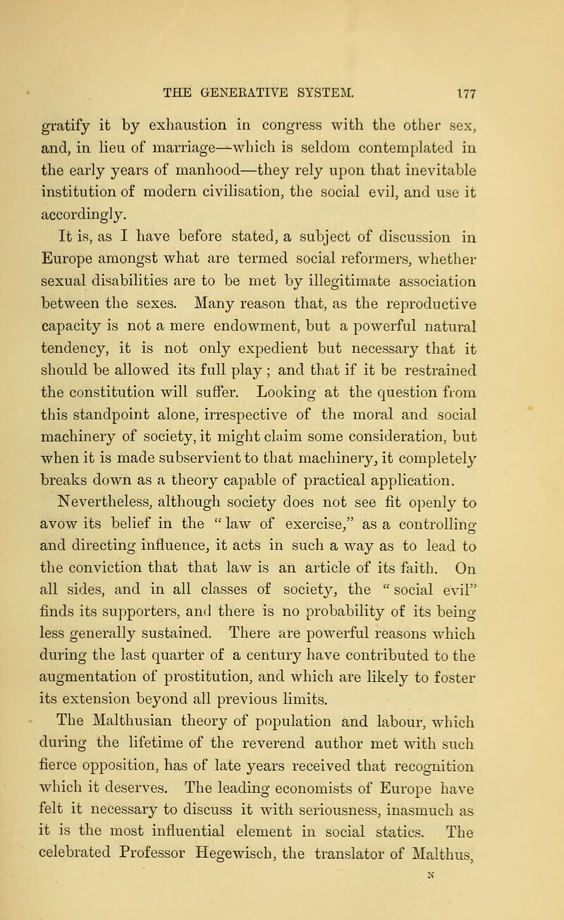 gratify it by exhaustion in congress with the other sex, and, in lieu of marriage—which is seldom contemplated in the early years of manhood—they rely upon that inevitable institution of modern civilisation, the social evil, and use it accordingly. It is, as I have before stated, a subject of discussion in Europe amongst what are termed social reformers, whether sexual disabilities are to be met by illegitimate association between the sexes. Many reason that, as the reproductive capacity is not a mere endowment, but a powerful natural tendency, it is not only expedient but necessary that it should be allowed its full play ; and that if it be restrained the constitution will suffer. Looking at the question from this standpoint alone, irrespective of the moral and social machinery of society, it might claim some consideration, but when it is made subservient to that machinery, it completely breaks down as a theory capable of practical application. Nevertheless, although society does not see fit openly to avow its belief in the  law of exercise/' as a controlling and directing influence, it acts in such a way as to lead to the conviction that that law is an article of its faith. On all sides, and in all classes of society, the  social evil finds its supporters, and there is no probability of its being- less generally sustained. There are powerful reasons which during the last quarter of a century have contributed to the augmentation of prostitution, and which are likely to foster its extension beyond all previous limits. The Malthusian theory of population and labour, which during the lifetime of the reverend author met with such fierce opposition, has of late years received that recognition which it deserves. The leading economists of Europe have felt it necessary to discuss it with seriousness, inasmuch as it is the most influential element in social statics. The celebrated Professor Hegewisch, the translator of Malthus,