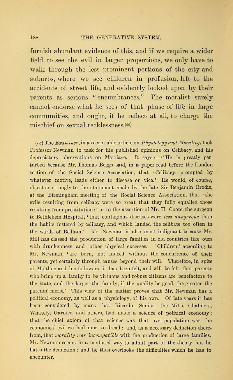 furnish abundant evidence of this, and if we require a wider field to see the evil in larger proportions, we only have to walk through the less prominent portions of the city and suburbs, where we see children in profusion, left to the accidents of street life, and evidently looked upon by their parents as serious  encumbrances. The moralist surely cannot endorse what he sees of that phase of life in large communities, and ought, if he reflect at all, to charge the mischief on sexual recklessness.(ee) (ee) The Examiner, in a recent able article on Physiology and Morality, took Professor Newman to task for his published opinions on Celibacy, and his depreciatory observations on Marriage. It says :—'' He is greatly per- turbed because Mr. Thomas Beggs said, in a paper read before the London section of the Social Science Association, that ' Celibacy, prompted by whatever motive, leads either to disease or vice.' He would, of course, object as strongly to the statement made by the late Sir Benjamin Brodie, at the Birmingham meeting of the Social Science Association, that ' the evils resulting from celibacy were so great that they fully equalled those resulting from prostitution;' or to the assertion of Mr. H. Coote, the surgeon to Bethlehem Hospital, ' that contagious diseases were less dangerous than the habits fostered by celibacy, and which landed the celibate too often in the wards of Bedlam.' Mr. Newman is also most indignant because Mr. Mill has classed the production of large families in old countries like ours with drunkenness and other physical excesses. ' Children,' according to Mr. Newman, ' are born, not indeed without the concurrence of their parents, yet certainly through causes beyond their will. Therefore, in spite of Malthus and his followers, it has been felt, and will be felt, that parents who bring up a family to be virtuous and robust citizens are benefactors to the state, and the larger the family, if the quality be good, th3 greater the parents' merit.' This view of the matter proves that Mr. Newman has a political economy, as well as a physiology, of his own. Of late years it has been considered by many that Bicardo, Senior, the Mills, Chalmers, Whately, Gamier, and others, had made a science of political economy ; that the chief axiom of that science was that over-population was the economical evil we had most to dread ; and, as a necessary deduction there- from, that morality was incompatible with the production of large families. Mr. Newman seems in a confused way to admit part of the theory, but he hates the deduction ; and he thus overlooks the difficulties which he has to encounter.