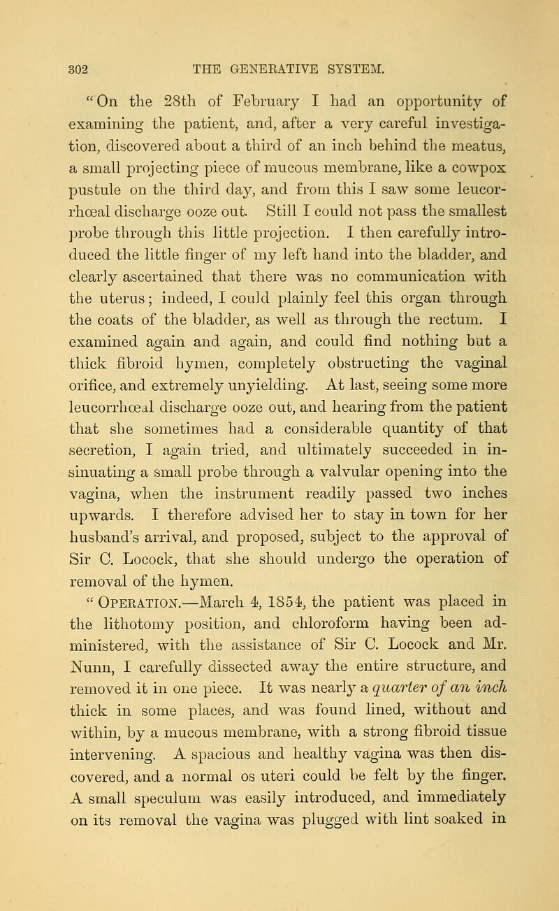 'On the 28th of February I had an opportunity of examining the patient, and, after a very careful investiga- tion, discovered about a third of an inch behind the meatus, a small projecting piece of mucous membrane, like a cowpox pustule on the third day, and from this I saw some leucor- rhoeal discharge ooze out. Still I could not pass the smallest probe through this little projection. I then carefully intro- duced the little finger of my left hand into the bladder, and clearly ascertained that there was no communication with the uterus; indeed, I could plainly feel this organ through the coats of the bladder, as well as through the rectum. I examined again and again, and could find nothing but a thick fibroid hymen, completely obstructing the vaginal orifice, and extremely unyielding. At last, seeing some more leucorrhceal discharge ooze out, and hearing from the patient that she sometimes had a considerable quantity of that secretion, I again tried, and ultimately succeeded in in- sinuating a small probe through a valvular opening into the vagina, when the instrument readily passed two inches upwards. I therefore advised her to stay in town for her husband's arrival, and proposed, subject to the approval of Sir C. Locock, that she should undergo the operation of removal of the hymen.  Operation.—March 4, 1854, the patient was placed in the lithotomy position, and chloroform having been ad- ministered, with the assistance of Sir C. Locock and Mr. Nunn, I carefully dissected away the entire structure, and removed it in one piece. It was nearly a quarter of an inch thick in some places, and was found lined, without and within, by a mucous membrane, with a strong fibroid tissue intervening. A spacious and healthy vagina was then dis- covered, and a normal os uteri could be felt by the finger. A small speculum was easily introduced, and immediately on its removal the vagina was plugged with lint soaked in