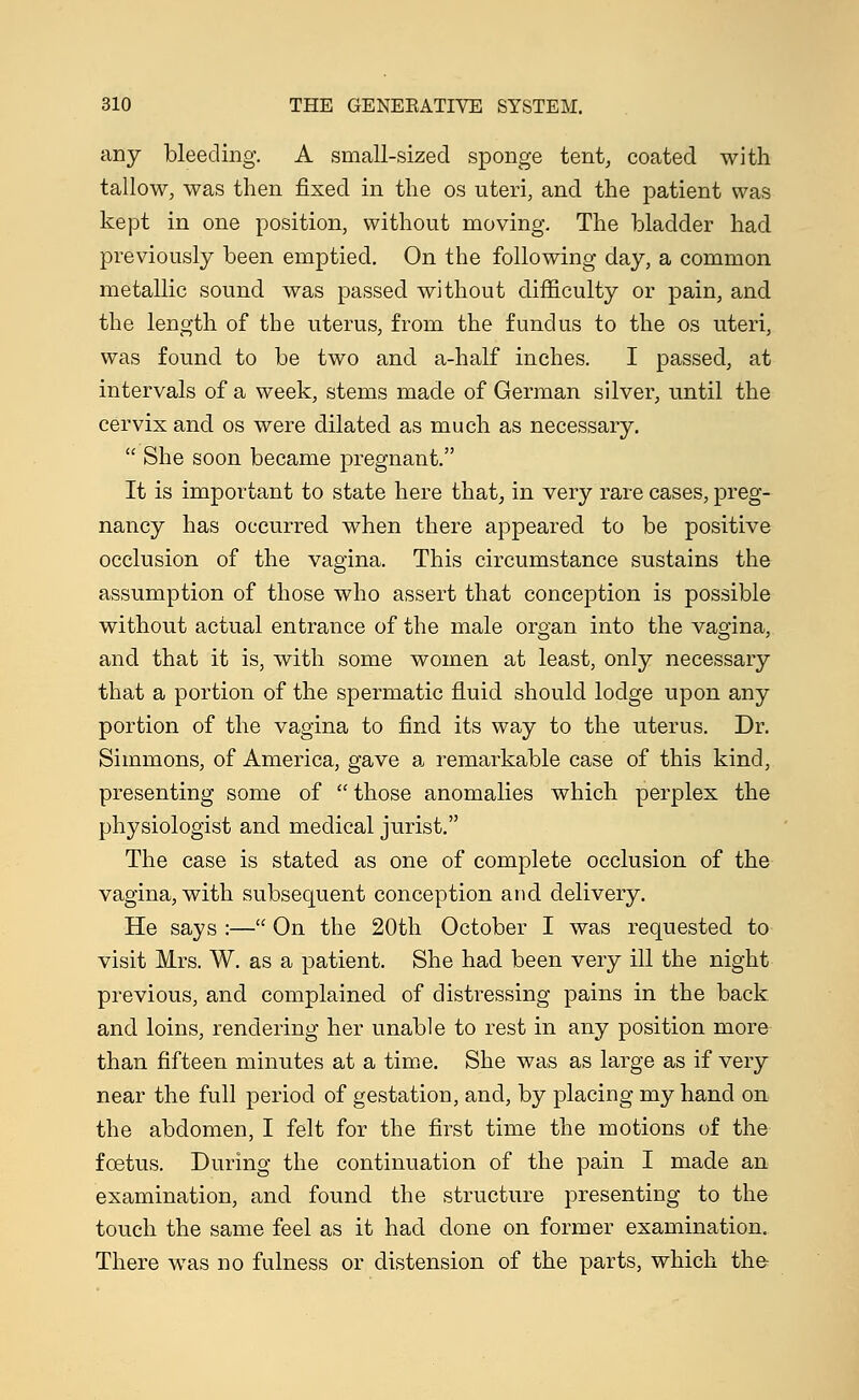 any bleeding. A small-sized sponge tent, coated with tallow, was then fixed in the os uteri, and the patient was kept in one position, without moving. The bladder had previously been emptied. On the following day, a common metallic sound was passed without difficulty or pain, and the length of the uterus, from the fundus to the os uteri, was found to be two and a-half inches. I passed, at intervals of a week, stems made of German silver, until the cervix and os were dilated as much as necessary.  She soon became pregnant. It is important to state here that, in very rare cases, preg- nancy has occurred when there appeared to be positive occlusion of the vagina. This circumstance sustains the assumption of those who assert that conception is possible without actual entrance of the male organ into the vagina, and that it is, with some women at least, only necessary that a portion of the spermatic fluid should lodge upon any portion of the vagina to find its way to the uterus. Dr. Simmons, of America, gave a remarkable case of this kind, presenting some of those anomalies which perplex the physiologist and medical jurist. The case is stated as one of complete occlusion of the vagina, with subsequent conception and delivery. He says :— On the 20th October I was requested to visit Mrs. W. as a patient. She had been very ill the night previous, and complained of distressing pains in the back and loins, rendering her unable to rest in any position more than fifteen minutes at a time. She was as large as if very near the full period of gestation, and, by placing my hand on the abdomen, I felt for the first time the motions of the foetus. During the continuation of the pain I made an examination, and found the structure presenting to the touch the same feel as it had done on former examination. There was no fulness or distension of the parts, which the-