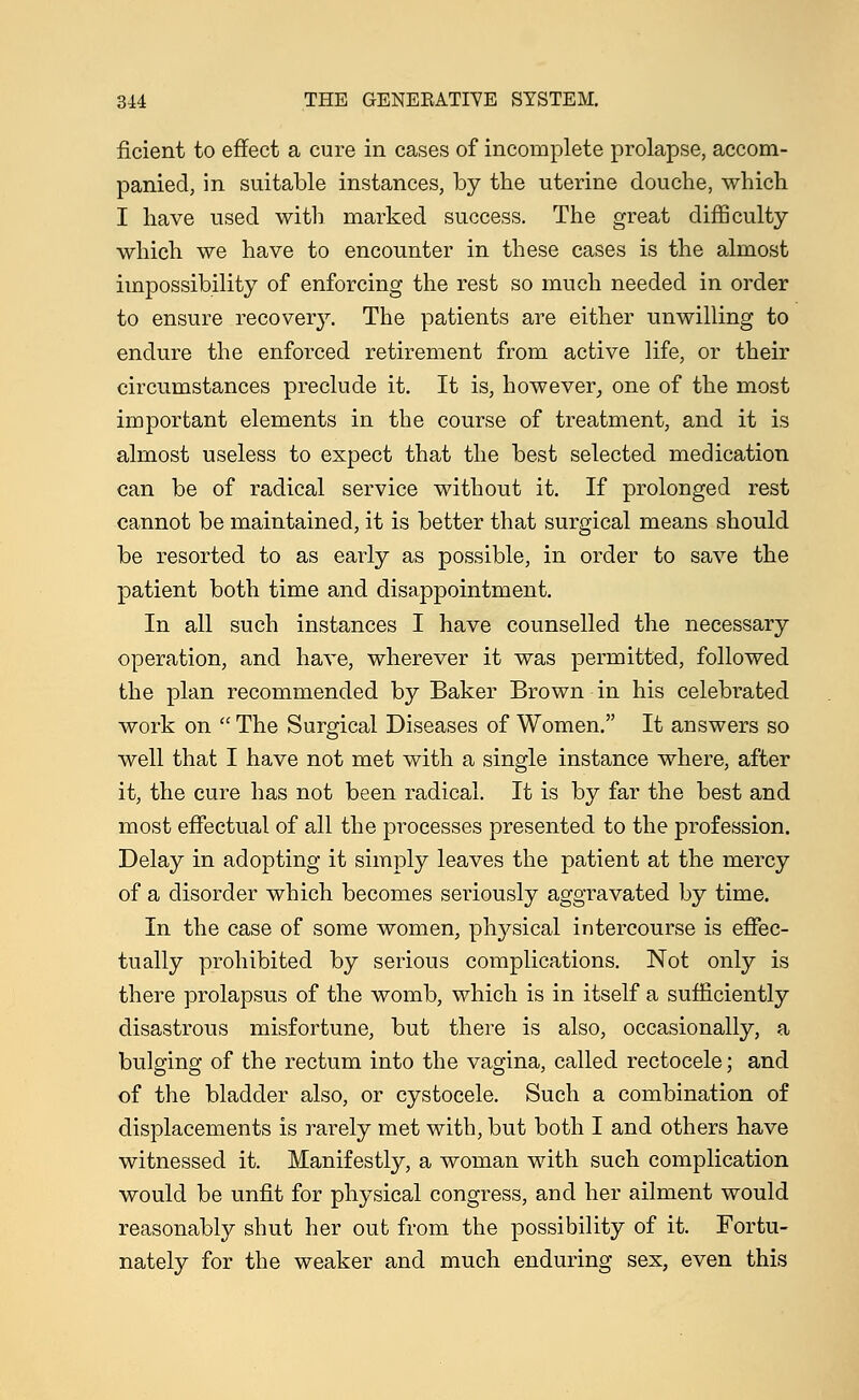 ficient to effect a cure in cases of incomplete prolapse, accom- panied, in suitable instances, by the uterine douche, which I have used with marked success. The great difficulty which we have to encounter in these cases is the almost impossibility of enforcing the rest so much needed in order to ensure recovery. The patients are either unwilling to endure the enforced retirement from active life, or their circumstances preclude it. It is, however, one of the most important elements in the course of treatment, and it is almost useless to expect that the best selected medication can be of radical service without it. If prolonged rest cannot be maintained, it is better that surgical means should be resorted to as early as possible, in order to save the patient both time and disappointment. In all such instances I have counselled the necessary operation, and have, wherever it was permitted, followed the plan recommended by Baker Brown in his celebrated work on  The Surgical Diseases of Women. It answers so well that I have not met with a single instance where, after it, the cure has not been radical. It is by far the best and most effectual of all the processes presented to the profession. Delay in adopting it simply leaves the patient at the mercy of a disorder which becomes seriously aggravated by time. In the case of some women, physical intercourse is effec- tually prohibited by serious complications. Not only is there prolapsus of the womb, which is in itself a sufficiently disastrous misfortune, but there is also, occasionally, a bulging of the rectum into the vagina, called rectocele; and of the bladder also, or cystocele. Such a combination of displacements is rarely met with, but both I and others have witnessed it. Manifestly, a woman with such complication would be unfit for physical congress, and her ailment would reasonably shut her out from the possibility of it. Fortu- nately for the weaker and much enduring sex, even this