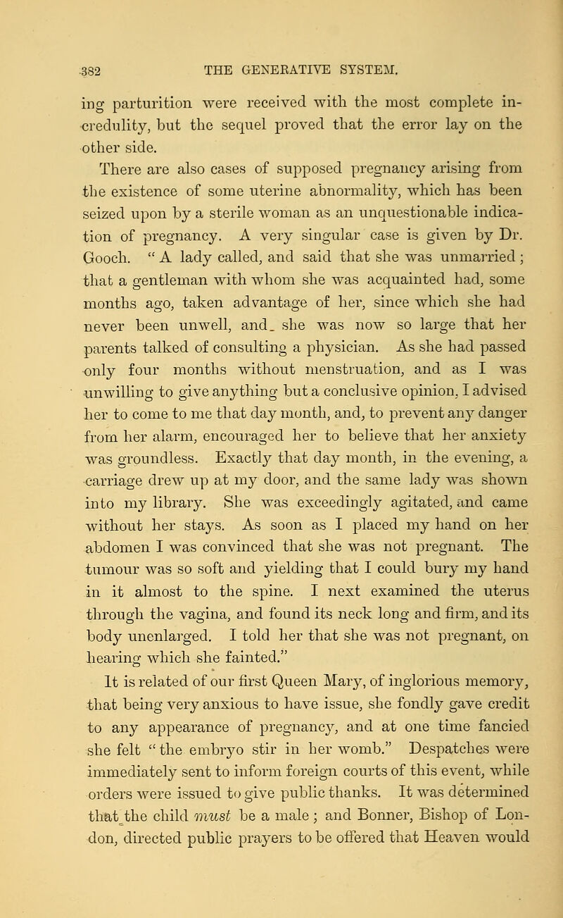 ing parturition were received with the most complete in- credulity, but the sequel proved that the error lay on the other side. There are also cases of supposed pregnancy arising from the existence of some uterine abnormality, which has been seized upon by a sterile woman as an unquestionable indica- tion of pregnancy, A very singular case is given by Dr. Gooch.  A lady called, and said that she was unmarried ; that a gentleman with whom she was acquainted had, some months ago, taken advantage of her, since which she had never been unwell, and_ she was now so large that her parents talked of consulting a physician. As she had passed •only four months without menstruation, and as I was unwilling to give anything but a conclusive opinion, I advised her to come to me that day month, and, to prevent any danger from her alarm, encouraged her to believe that her anxiety was groundless. Exactly that day month, in the evening, a carriage drew up at my door, and the same lady was shown into my library. She was exceedingly agitated, and came without her stays. As soon as I placed my hand on her abdomen I was convinced that she was not pregnant. The tumour was so soft and yielding that I could bury my hand in it almost to the spine. I next examined the uterus through the vagina, and found its neck long and firm, and its body unenlarged. I told her that she was not pregnant, on hearing which she fainted. It is related of our first Queen Mary, of inglorious memory, that being very anxious to have issue, she fondly gave credit to any appearance of pregnancy, and at one time fancied she felt the embryo stir in her womb. Despatches were immediately sent to inform foreign courts of this event, while orders were issued to give public thanks. It was determined that_the child must be a male ; and Bonner, Bishop of Lon- don, directed public prayers to be offered that Heaven would