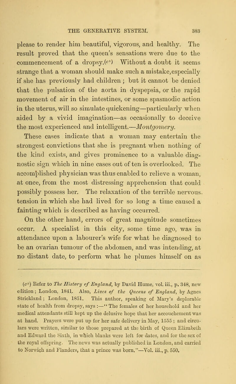 please to render him beautiful, vigorous, and healthy. The result proved that the queen's sensations were due to the commencement of a dropsy.(cS) Without a doubt it seems strange that a woman should make such a mistake,especially if she has previously had children ; but it cannot be denied that the pulsation of the aorta in dyspepsia, or the rapid movement of air in the intestines, or some spasmodic action in the uterus, will so simulate quickening—particularly when aided by a vivid imagination—as occasionally to deceive the most experienced and intelligent.—Montgomery. These cases indicate that a woman may entertain the strongest convictions that she is pregnant when nothing of the kind exists, and gives prominence to a valuable diag- nostic sign which in nine cases out often is overlooked. The accomplished physician was thus enabled to relieve a woman, at once, from the most distressing apprehension that could possibly possess her. The relaxation of the terrible nervous, tension in which she had lived for so long a time caused a fainting which is described as having occurred. On the other hand, errors of great magnitude sometimes occur. A specialist in this city, some time ago, was in attendance upon a labourer's wife for what he diagnosed to be an ovarian tumour of the abdomen, and was intending, at no distant date, to perform what he plumes himself on as (c6) Refer to The History of England, by David Hume. vol. iii., p. 348, new edition; London, 1841. Also, Lives of the Queens of England, by Agnes Strickland ; London, 1851. This author, speaking of Mary's deplorable state of health from dropsy, says :— The females of her household and her medical attendants still kept up the delusive hope that her accouchement was at hand. Prayers were put up for her safe delivery in May, 1555 ; and circu- lars were written, similar to those prepared at the birth of Queen Elizabeth and Edward the Sixth, in which blanks were left for dates, and for the sex of the royal offspring. The news was actually published in London, and carried to Norwich and Flanders, that a prince was born.—Vol. hi., p. 550.