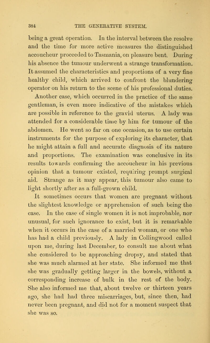 being a great operation. In the interval between the resolve and the time for more active measures the distinguished accoucheur proceeded to Tasmania, on pleasure bent. During his absence the tumour underwent a strange transformation. It assumed the characteristics and proportions of a very fine healthy child, which arrived to confront the blundering operator on his return to the scene of his professional duties. Another case, which occurred in the practice of the same gentleman, is even more indicative of the mistakes which are possible in reference to the gravid uterus. A lady was attended for a considerable time by him for tumour of the abdomen. He went so far on one occasion, as to use certain instruments for the purpose of exploring its character, that he might attain a full and accurate diagnosis of its nature and proportions. The examination was conclusive in its results towards confirming the accoucheur in his previous opinion that a tumour existed, requiring prompt surgical aid. Strange as it may appear, this tumour also came to light shortly after as a full-grown child. It sometimes occurs that women are pregnant without the slightest knowledge or apprehension of such being the case. In the case of single women it is not improbable, nor unusual, for such ignorance to exist, but it is remarkable when it occurs in the case of a married woman, or one who has had a child previously. A lady in Collingwood called upon me, during last December, to consult me about what she considered to be approaching dropsy, and stated that she was much alarmed at her state. She informed me that she was gradually getting larger in the bowels, without a corresponding increase of bulk in the rest of the body. She also informed me that, about twelve or thirteen years ago, she had had three miscarriages, but, since then, had never been pregnant, and did not for a moment suspect that she was so.