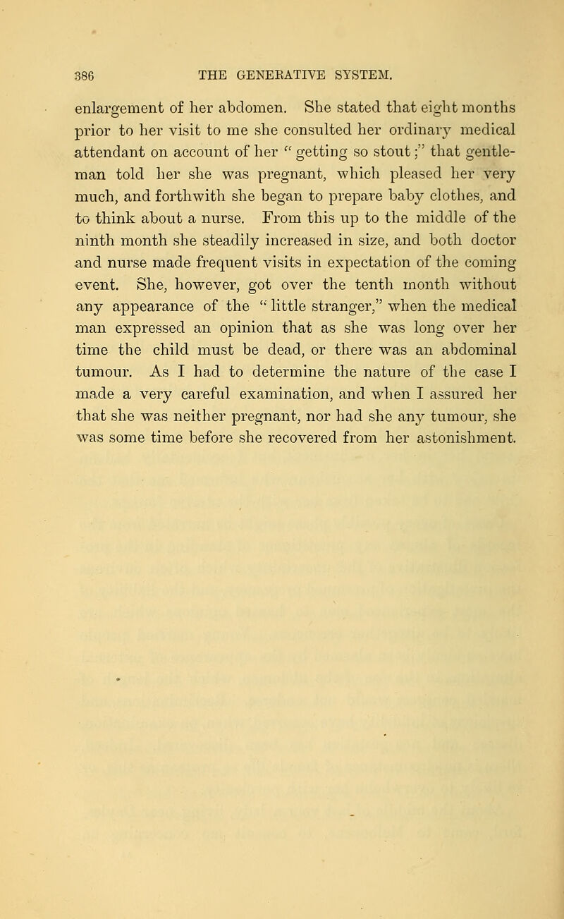 enlargement of her abdomen. She stated that eight months prior to her visit to me she consulted her ordinary medical attendant on account of her  getting so stout; that gentle- man told her she was pregnant, which pleased her very much, and forthwith she began to prepare baby clothes, and to think about a nurse. From this up to the middle of the ninth month she steadily increased in size, and both doctor and nurse made frequent visits in expectation of the coming event. She, however, got over the tenth month without any appearance of the  little stranger, when the medical man expressed an opinion that as she was long over her time the child must be dead, or there was an abdominal tumour. As I had to determine the nature of the case I made a very careful examination, and when I assured her that she was neither pregnant, nor had she any tumour, she was some time before she recovered from her astonishment.