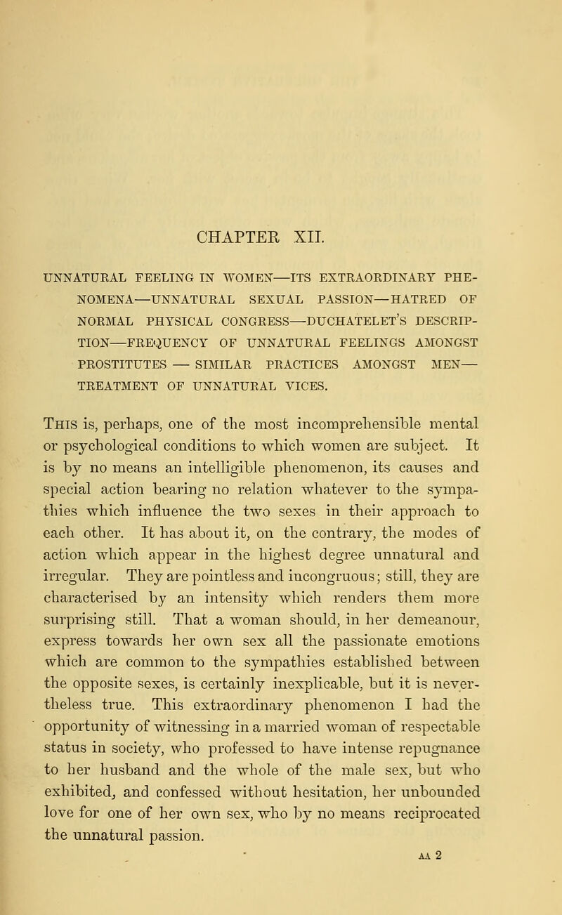 UNNATURAL FEELING IN WOMEN—ITS EXTRAORDINARY PHE- NOMENA—UNNATURAL SEXUAL PASSION—HATRED OF NORMAL PHYSICAL CONGRESS—DUCHATELET's DESCRIP- TION—FREQUENCY OF UNNATURAL FEELINGS AMONGST PROSTITUTES — SIMILAR PRACTICES AMONGST MEN— TREATMENT OF UNNATURAL VICES. This is, perhaps, one of the most incomprehensible mental or psychological conditions to which women are subject. It is by no means an intelligible phenomenon, its causes and special action bearing no relation whatever to the sympa- thies which influence the two sexes in their approach to each other. It has about it, on the contrary, the modes of action which appear in the highest degree unnatural and irregular. They are pointless and incongruous; still, they are characterised by an intensity which renders them more surprising still. That a woman should, in her demeanour, express towards her own sex all the passionate emotions which are common to the sympathies established between the opposite sexes, is certainly inexplicable, but it is never- theless true. This extraordinary phenomenon I had the opportunity of witnessing in a married woman of respectable status in society, who professed to have intense repugnance to her husband and the whole of the male sex, but who exhibited, and confessed without hesitation, her unbounded love for one of her own sex, who by no means reciprocated the unnatural passion. AA 2