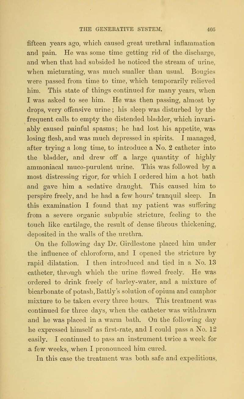 fifteen years ago, which caused great urethral inflammation and pain. He was some time getting rid of the discharge, and when that had subsided he noticed the stream of urine, when micturating, was much smaller than usual. Bougies were passed from time to time, which temporarily relieved him. This state of things continued for many years, when I was asked to see him. He was then passing, almost by drops, very offensive urine; his sleep was disturbed by the frequent calls to empty the distended bladder, which invari- ably caused painful spasms; he had lost his appetite, was losing flesh, and was much depressed in spirits. I managed, after trying a long time, to introduce a No. 2 catheter into the bladder, and drew off a large quantity of highly ammoniacal muco-purulent urine. This was followed by a most distressing rigor, for which I ordered him a hot bath and gave him a sedative draught. This caused him to perspire freely, and he had a few hours' tranquil sleep. In this examination I found that my patient was suffering from a severe organic subpubic stricture, feeling to the touch like cartilage, the result of dense fibrous thickening, deposited in the walls of the urethra. On the following day Dr. Girdlestone placed him under the influence of chloroform, and I opened the stricture b\r rapid dilatation. I then introduced and tied in a No. 13 catheter, through which the urine flowed freely. He was ordered to drink freely of barley-water, and a mixture of bicarbonate of potash, Battly's solution of opium and camphor mixture to be taken every three hours. This treatment was continued for three days, when the catheter was withdrawn and he was placed in a warm bath. On the following day he expressed himself as first-rate, and I could pass a Xo. 12 easily. I continued to pass an instrument twice a week for ■& few weeks, when I pronounced him cured. In this case the treatment was both safe and expeditious,