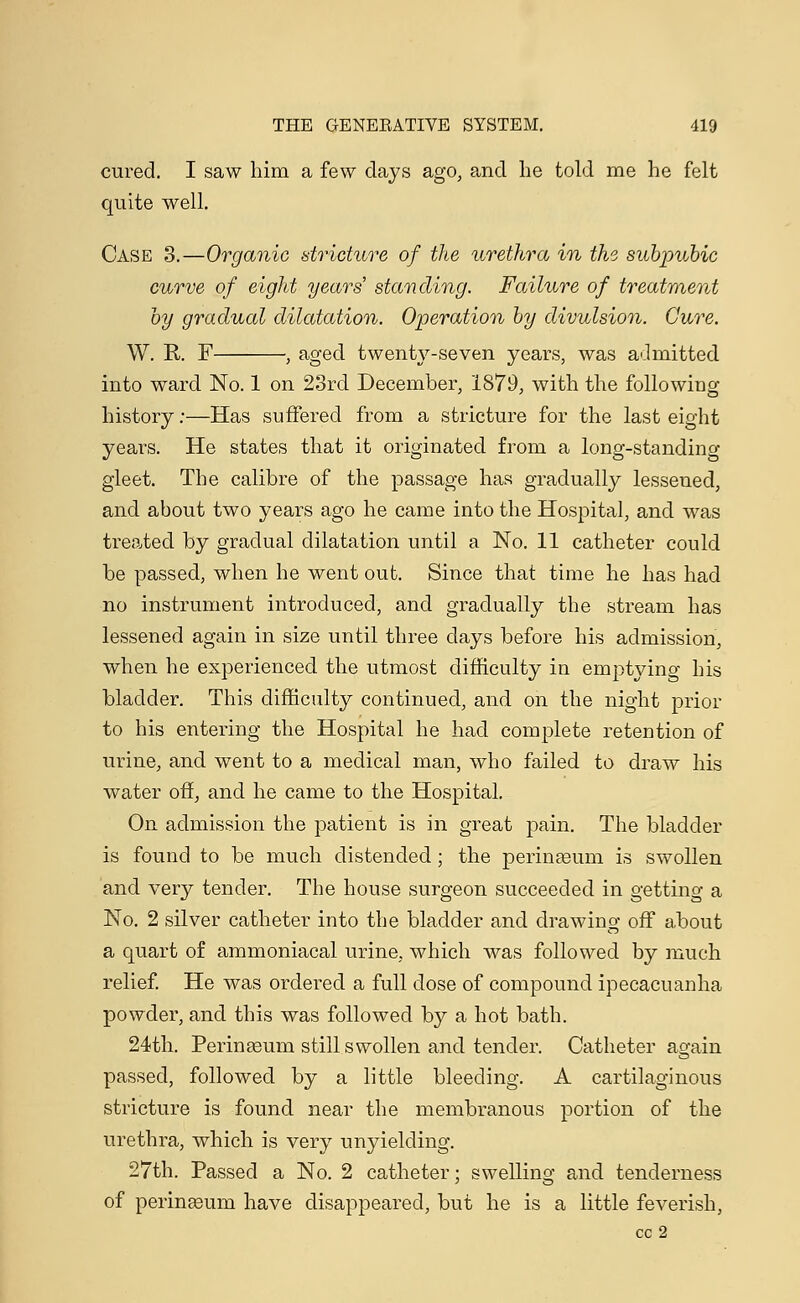 cured. I saw him a few clays ago, and he told me he felt quite well. Case 3.—Organic stricture of the urethra in the, subpubic curve of eight years' standing. Failure of treatment by gradual dilatation. Operation by divulsion. Cure. W. R. F , aged twenty-seven years, was admitted into ward No. 1 on 23rd December, 1879, with the following history:—Has suffered from a stricture for the last eight years. He states that it originated from a long-standing gleet. The calibre of the passage has gradually lessened, and about two years ago he came into the Hospital, and was treated by gradual dilatation until a No. 11 catheter could be passed, when he went out. Since that time he has had no instrument introduced, and gradually the stream has lessened again in size until three days before his admission, when he experienced the utmost difficulty in emptying his bladder. This difficulty continued, and on the night prior to his entering the Hospital he had complete retention of urine, and went to a medical man, who failed to draw his water off, and he came to the Hospital. On admission the patient is in great pain. The bladder is found to be much distended; the perinseum is swollen and very tender. The house surgeon succeeded in getting a No. 2 silver catheter into the bladder and drawing off about a quart of ammoniacal urine, which was followed by much relief. He was ordered a full dose of compound ipecacuanha powder, and this was followed by a hot bath. 24th. Perinseum still swollen and tender. Catheter again passed, followed by a little bleeding. A cartilaginous stricture is found near the membranous portion of the urethra, which is very unyielding. 27th. Passed a No. 2 catheter; swelling and tenderness of perinseum have disappeared, but he is a little feverish, cc 2