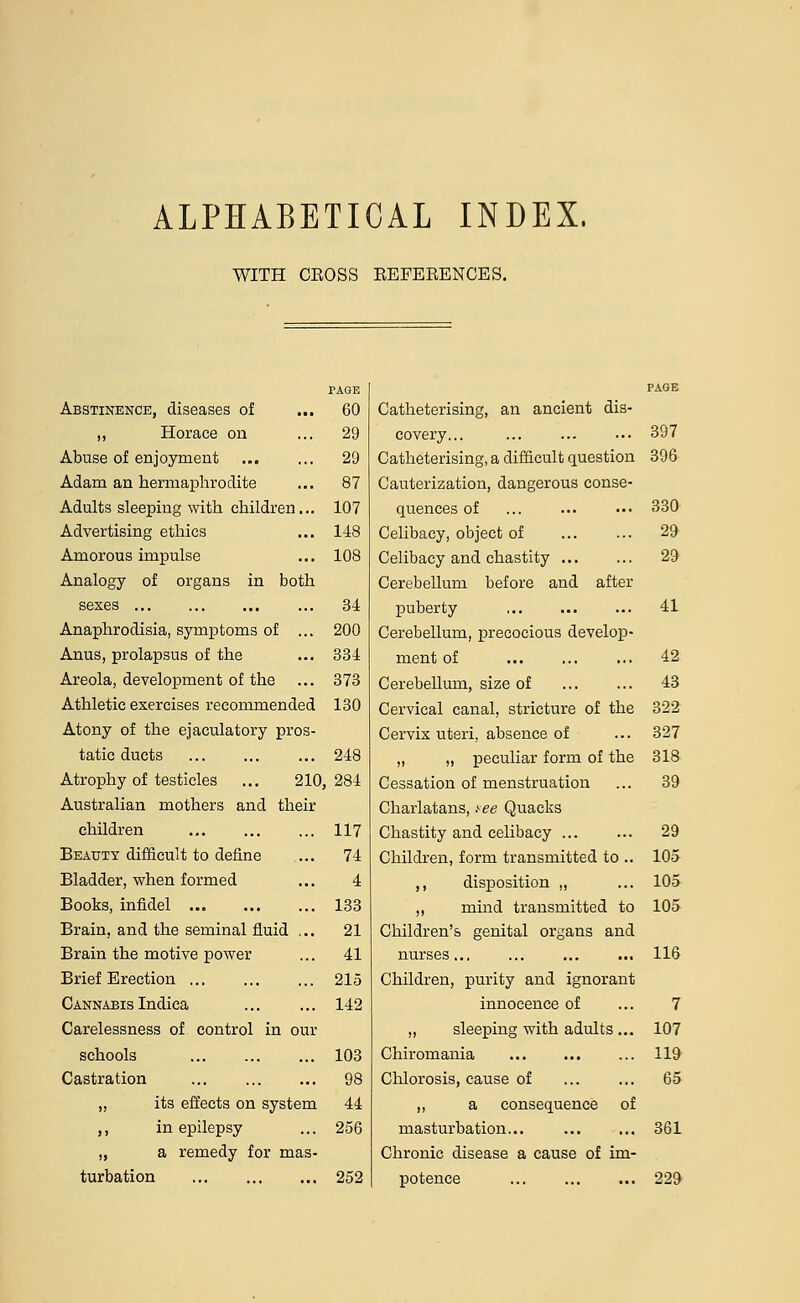 ALPHABETICAL INDEX. WITH CEOSS REFERENCES. PAGE Abstinence, diseases of ... 60 ,, Horace on ... 29 Abuse of enjoyment 29 Adam an hermaphrodite ... 87 Adults sleeping with children... 107 Advertising ethics ... 148 Amorous impulse ... 108 Analogy of organs in both sexes Anaphrodisia, symptoms of Anus, prolapsus of the Areola, development of the Athletic exercises recommended Atony of the ejaculatory pros tatic ducts Atrophy of testicles ... 210,284 Australian mothers and their children Beauty difficult to define Bladder, when formed Books, infidel Brain, and the seminal fluid Brain the motive power Brief Erection ... Cannabis Indica Carelessness of control in our schools Castration „ its effects on system ,, in epilepsy „ a remedy for mas turbation 252 34 200 334 373 130 248 117 74 4 133 21 41 215 142 103 98 44 256 Catheterising, an ancient dis- covery... ... ... ... 397 Catheterising, a difficult question 396 Cauterization, dangerous conse- quences of ... ... ••• 330 Celibacy, object of 29 Celibacy and chastity ... ... 29 Cerebellum before and after puberty 41 Cerebellum, precocious develop- ment of ... ... ... 42 Cerebellum, size of ... ... 43 Cervical canal, stricture of the 322 Cervix uteri, absence of ... 327 „ „ peculiar form of the 318 Cessation of menstruation ... 39 Charlatans, tee Quacks Chastity and celibacy ... ... 29 Children, form transmitted to .. 105- ,, disposition ,, ... 105 ,, mind transmitted to 105 Children's genital organs and nurses.., ... ... ... 116 Children, purity and ignorant innocence of ... 7 „ sleeping with adults ... 107 Chiromania ... ... ... 119 Chlorosis, cause of ... ... 65 ,, a consequence of masturbation... 361 Chronic disease a cause of im- potence ... 229