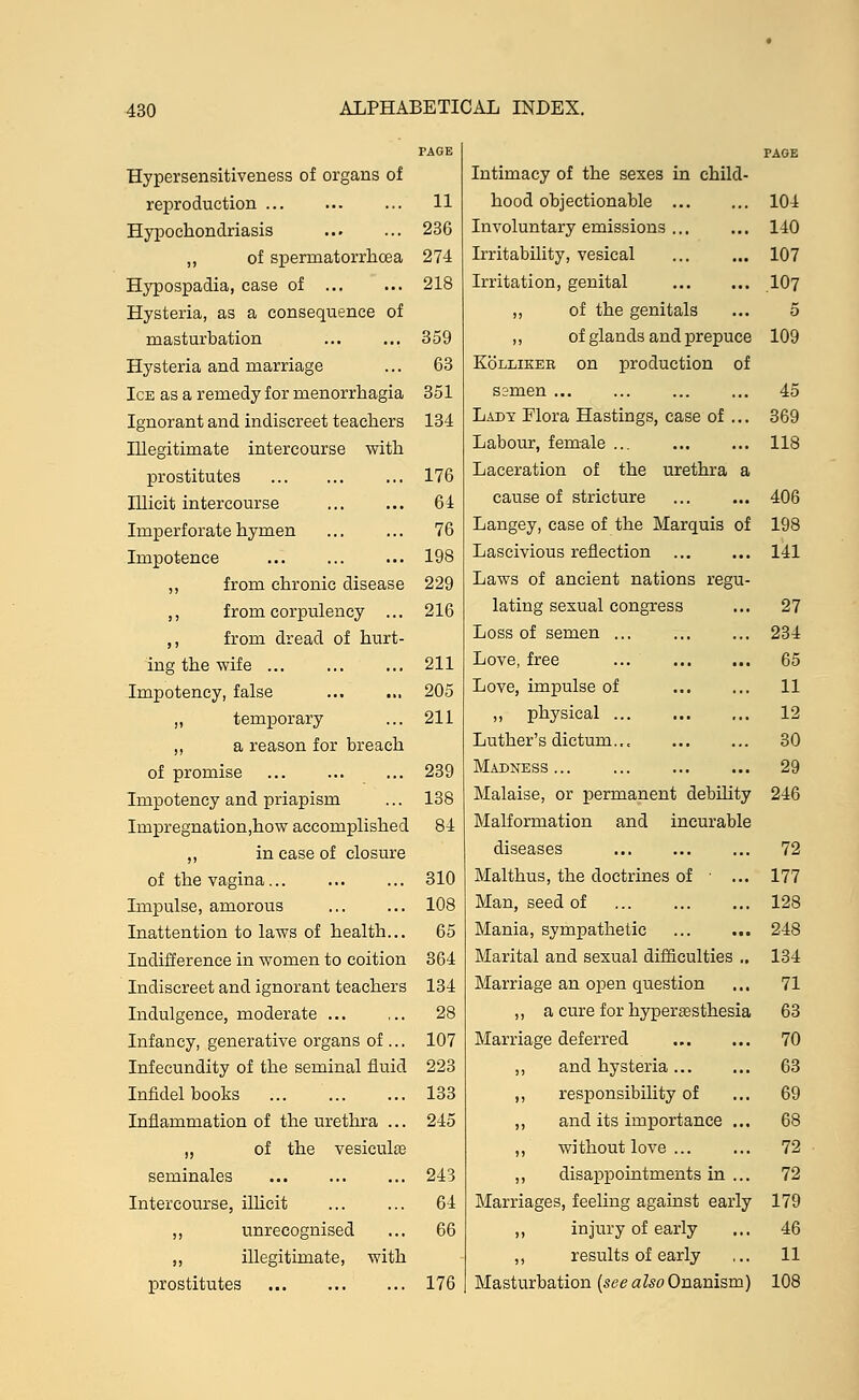 Hypersensitiveness of organs of reproduction ... ... ... 11 Hypochondriasis 236 ,, of spermatorrhoea 274 Hypospadia, case of 218 Hysteria, as a consequence of masturbation ... ... 359 Hysteria and marriage ... 63 Ice as a remedy for menorrhagia 351 Ignorant and indiscreet teachers 134 Illegitimate intercourse with prostitutes ... 176 Illicit intercourse ... ... 64 Imperforate hymen ... ... 76 Impotence ... ... ... 198 ,, from chronic disease 229 ,, from corpulency ... 216 ,, from dread of hurt- ing the wife 211 Impotency, false ... ... 205 ,, temporary ... 211 ,, a reason for breach of promise ... ... ... 239 Impotency and priapism ... 138 Impregnation,how accomplished 84 „ in case of closure of the vagina... ... ... 310 Impulse, amorous 108 Inattention to laws of health... 65 Indifference in women to coition 364 Indiscreet and ignorant teachers 134 Indulgence, moderate ... ... 28 Infancy, generative organs of... 107 Infecundity of the seminal fluid 223 Infidel books 133 Inflammation of the urethra ... 245 „ of the vesiculse seminales 243 Intercourse, illicit ... ... 64 „ unrecognised ... 66 ,, illegitimate, with prostitutes 176 Intimacy of the sexes in child hood objectionable ... Involuntary emissions ... irritability, vesical Irritation, genital ,, of the genitals ,, of glands and prepuce Kollikeb on production of ssmen ... Lady Flora Hastings, case of Labour, female ... Laceration of the urethra a cause of stricture Langey, case of the Marquis of Lascivious reflection Laws of ancient nations regu lating sexual congress Loss of semen ... Love, free ... Love, impulse of ,, physical ... Luther's dictum... Madness Malaise, or permanent debility Malformation and incurable diseases Malthus, the doctrines of ■ , Man, seed of Mania, sympathetic Marital and sexual difficulties Marriage an open question ,, a cure f or hyperesthesia Marriage deferred „ and hysteria ... ,, responsibility of ,, and its importance ,, without love ... ,, disappointments in Marriages, feeling against early ,, injury of early ,, results of early Masturbation (see also Onanism)