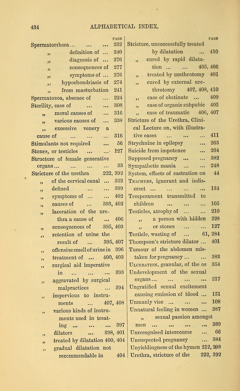 Spermatorrhoea 232 „ definition of ... 240 y diagnosis of ... 276 „ consequences of 277 ,, symptoms of ... 276 ,, hypochondriasis of 274 ,, from masturbation 241 Spermatozoa, absence of ... 224 Sterility, case of 308 „ moral causes of ... 316 „ various causes of ... 338 ,, excessive venery a cause of 316 Stimulants not required ... 56 Stones, or testicles • 127 Structure of female generative organs 33 Stricture of the urethra 222, 392 „ of the cervical canal ... 322 „ defined 399 „ symptoms of 402 „ causes of ... 393,402 „ laceration of the ure- thra a cause of ... 406 „ consequences of 395, 403 ,, retention of urine the result of ... 395,407 ,, offensive smell of urine in 396 „ treatment of ... 400, 403 ., surgical aid imperative in 393 ,, aggravated by surgical malpractices ... 394 „ impervious to instru- ments ... 407, 408 „ various kinds of instru- ments used in treat- ing 397 „ dilators ... 398, 401 „ treated by dilatation 400, 404 ,, gradual dilatation not recommendable in 404 Stricture, unsuccessfully treated by dilatation ... 410 „ cured by rapid dilata- tion 405, 406 „ treated by urethrotomy 401 ,, cured by external ure- throtomy 407, 408, 410 ,, case of obstinate ... 409 „ case of organic subpubic 405 „ case of traumatic 406, 407 Stricture of the Urethra, Clini- cal Lecture on, with illustra- tive cases 411 Strychnine in epilepsy ... 263 Suicide from impotence ... 204 Supposed pregnancy 382 Sympathetic mania ... ... 248 System, effects of castration on 44 Teachebs, ignorant and indis- creet ... ... ... ... 134 Temperament transmitted to children ... ... ... 105 Testicles, atrophy of 210 ,, a person with hidden 228 ,, or stones 127 Testicle, wasting of ... 61,284 Thompson's stricture dilator ... 401 Tumour of the abdomen mis- taken for pregnancy 383 Ulceeation, granular, of the os 354 Undevelopment of the sexual organs... ... 217 Ungratified sexual excitement causing emission of blood ... 151 Unmanly vice ... ... ... 108 Unnatural feeling in women ... 387 „ sexual passion amongst men ... ... ... ... 389 Unrecognised intercourse ... 66 Unsuspected pregnancy ... 384 Unyieldingness of the hymen 212, 298 Urethra, stricture of the 222, 392