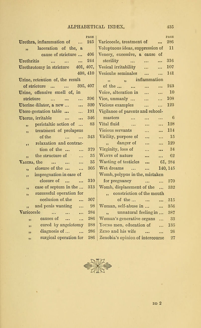 Urethra, inflammation of 245 Varicocele, treatment of 286 ,, laceration of the, a Voluptuous ideas, suppression of 11 cause of stricture ... 406 Venery, excessive, a cause of Urethritis 244 sterility ... 316 Urethrotomy in stricture 401, 407, Vesical irritability 107 408 410 Vesiculse seminales 141 Urine, retention of, the result ,, „ inflammation of stricture ... ... 395 407 of the 243 Urine, offensive smell of, in Voice, alteration in 10 stricture 396 Vice, unmanly ... 108 Uterine dilator, a new 320 Vicious examples 123 Utero-gestation table 191 Vigilance of parents and school- Uterus, irritable 346 masters 6 ,, peristaltic action of ... 83 Vital fluid 128 „ treatment of prolapsus Vicious servants 114 of the 343 Virility, purpose of 15 ,, relaxation and contrac- ,, danger of 129 tion of the 379 Virginity, loss of 34 ,, the structure of 35 Wants of nature 62 Vagina, the 35 Wasting of testicles ... 61 284 „ closure of the 305 Wet dreams 140 ,145 ,, impregnation in case of Womb, polypus in the, mistaken closure of 310 for pregnancy 370 ,, case of septum in the ... 313 Womb, displacement of the ... 332 „ successful operation for ,, constriction of the mouth occlusion of the 307 of the ... 315 ,, and penis wanting 98 Woman, self-abuse in 356 Varicocele 284 „ unnatural feeling in ... 387 „ causes of 286 Woman's generative organs ... 33 ,, cured by angeiotomy 288 Young men, education of 135 ,, diagnosis of 286 Zeno and his wife 26 ,, surgical operation for 286 Zenobia's opinion of intercourse 27 DD 2