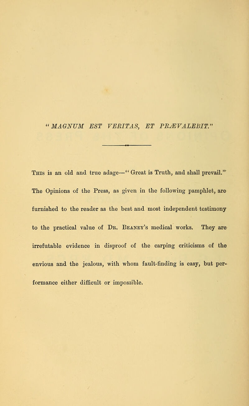 MAGNUM EST VERITAS, ET PB^EVALEBIT. This is an old and true adage— Great is Truth, and shall prevail. The Opinions of the Press, as given in the following pamphlet, are furnished to the reader as the best and most independent testimony to the practical value of Dr. Beaney's medical works. They are irrefutable evidence in disproof of the carping criticisms of the envious and the jealous, with whom fault-finding is easy, but per- formance either difficult or impossible.