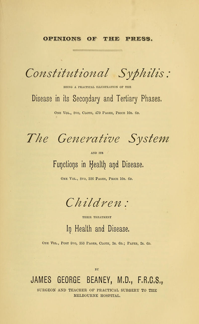 Constitutional Syphilis: BEING A PRACTICAL ILLUSTRATION OF THE Disease in its Secondary and Tertiary Phases, One Vol., 8vo, Cloth, 470 Pages, Price 10s. 6d. The Generative System AND ITS Furictiorjs in tyealtlj agd Disease, One Vol., 8vo, 326 Pages, Price 10s. 6d. Children: THEIR TREATMENT Irj Health and Disease. One Vol., Post 8vo, 353 Pages, Cloth, 3s. 6d.; Paper, 2s. 6d. JAMES GEORGE BEANEY, M.D., F.R.C.S., SURGEON AND TEACHER OF PRACTICAL SURGERY TO THE MELBOURNE HOSPITAL.